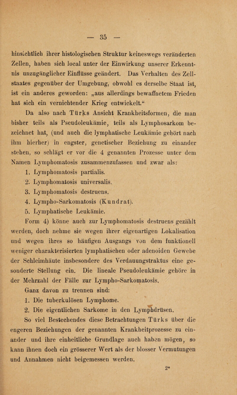 hinsichtlich ihrer histologischen Struktur keineswegs veränderten Zellen, haben sich local unter der Einwirkung unserer Erkennt¬ nis unzugänglicher Einflüsse geändert. Das Verhalten des Zell¬ staates gegenüber der Umgebung, obwohl es derselbe Staat ist, ist ein anderes geworden: „aus allerdings bewaffnetem Frieden hat sich ein vernichtender Krieg entwickelt.“ Da also nach Türks Ansicht Krankheitsformen, die man bisher teils als Pseudoleukämie, teils als Lymphosarkom be¬ zeichnet hat, (und auch die lymphatische Leukämie gehört nach ihm hierher) in engster, genetischer Beziehung zu einander stehen, so schlägt er vor die 4 genannten Prozesse unter dem Namen Lymphomatosis zusammenzufassen und zwar als: 1. Lymphomatosis partialis. 2. Lymphomatosis universalis. 3. Lymphomatosis destruens. 4. Lympho-Sarkomatosis (Kundrat). 5. Lymphatische Leukämie. Form 4) könne auch zur Lymphomatosis destruens gezählt werden, doch nehme sie wegen ihrer eigenartigen Lokalisation und wegen ihres so häufigen Ausgangs von dem funktionell weniger charakterisierten lymphatischen oder adenoiden Gewebe der Schleimhäute insbesondere des Verdauungstraktus eine ge¬ sonderte Stellung ein. Die lineale Pseudoleukämie gehöre in der Mehrzahl der Fälle zur Lympho-Sarkomatosis. Ganz davon zu trennen sind: 1. Die tuberkulösen Lymphome. 2. Die eigentlichen Sarkome in den Lymphdrüsen. So viel Bestechendes diese Betrachtungen Türks über die engeren Beziehungen der genannten Krankheitprozesse zu ein¬ ander und ihre einheitliche Grundlage auch haben mögen, so kann ihnen doch ein grösserer Wert als der blosser Vermutungen und Annahmen nicht beigemessen werden. 2*