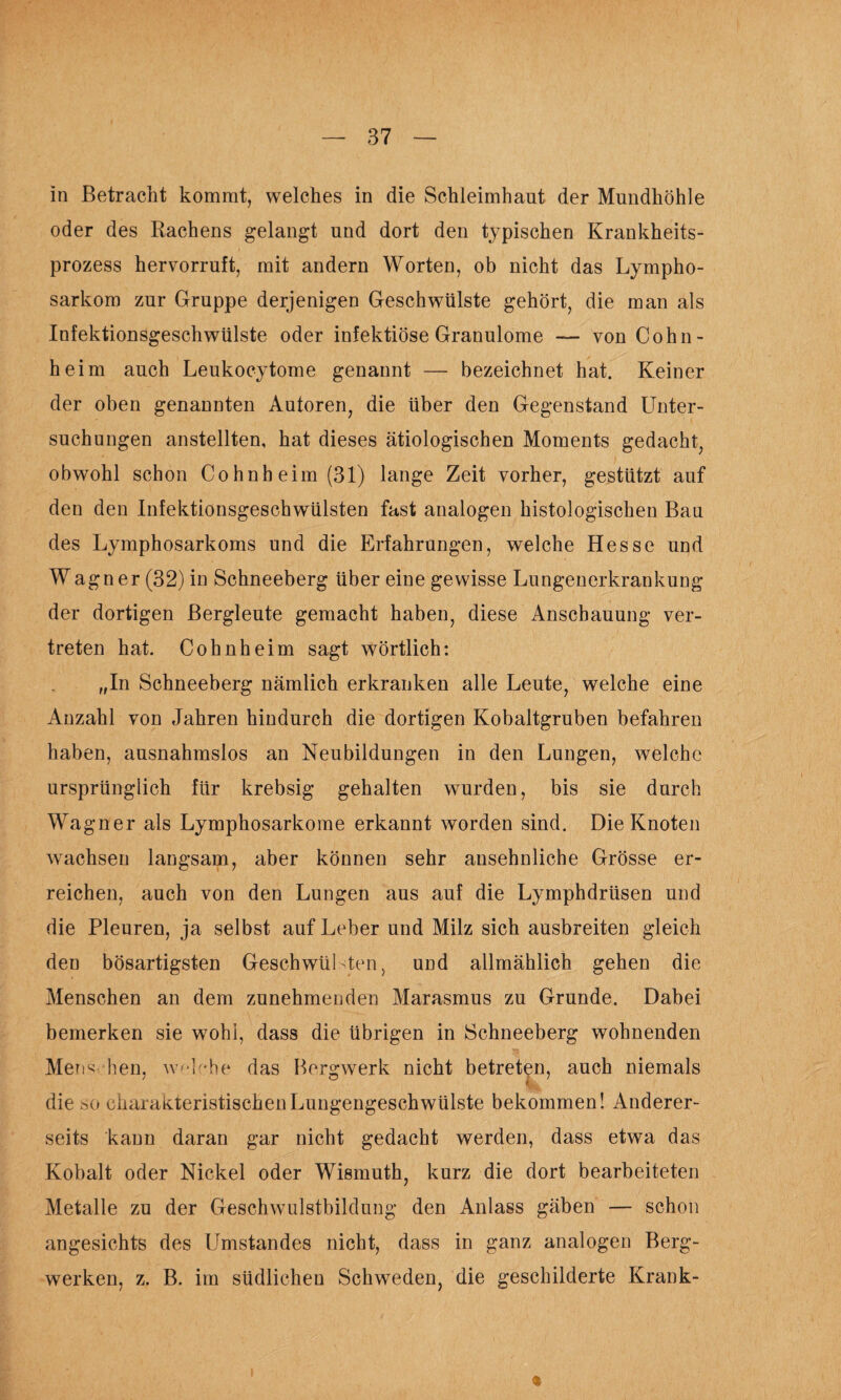 In Betracht kommt, welches in die Schleimhaut der Mundhöhle oder des Rachens gelangt und dort den typischen Krankheits¬ prozess hervorruft, mit andern Worten, ob nicht das Lympho¬ sarkom zur Gruppe derjenigen Geschwülste gehört, die man als Infektionsgeschwülste oder infektiöse Granulome —- von Cohn- heim auch Leukocytome genannt — bezeichnet hat. Keiner der oben genannten Autoren, die über den Gegenstand Unter¬ suchungen anstellten, hat dieses ätiologischen Moments gedacht, obwohl schon Cohnheim (31) lange Zeit vorher, gestützt auf den den Infektionsgeschwülsten fast analogen histologischen Bau des Lymphosarkoms und die Erfahrungen, welche Hesse und Wagner (32) in Schneeberg über eine gewisse Lungenerkrankung der dortigen Bergleute gemacht haben, diese Anschauung ver¬ treten hat. Cohnheim sagt wörtlich: „In Schneeberg nämlich erkranken alle Leute, welche eine Anzahl von Jahren hindurch die dortigen Kobaltgruben befahren haben, ausnahmslos an Neubildungen in den Lungen, welche ursprünglich für krebsig gehalten wurden, bis sie durch Wagner als Lymphosarkome erkannt worden sind. Die Knoten wachsen langsam, aber können sehr ansehnliche Grösse er¬ reichen, auch von den Lungen aus auf die Lymphdrüsen und die Pleuren, ja selbst auf Leber und Milz sich ausbreiten gleich den bösartigsten Geschwülsten, und allmählich gehen die Menschen an dem zunehmenden Marasmus zu Grunde. Dabei bemerken sie wohl, dass die übrigen in Schneeberg wohnenden Mens hen, w^Dhe das Bergwerk nicht betreten, auch niemals die so charakteristischen Lungengeschwülste bekommen! Anderer¬ seits kann daran gar nicht gedacht werden, dass etwa das Kobalt oder Nickel oder Wismuth, kurz die dort bearbeiteten Metalle zu der Geschwulstbildung den Anlass gäben — schon angesichts des Umstandes nicht, dass in ganz analogen Berg¬ werken, z. B. im südlichen Schweden, die geschilderte Krank-