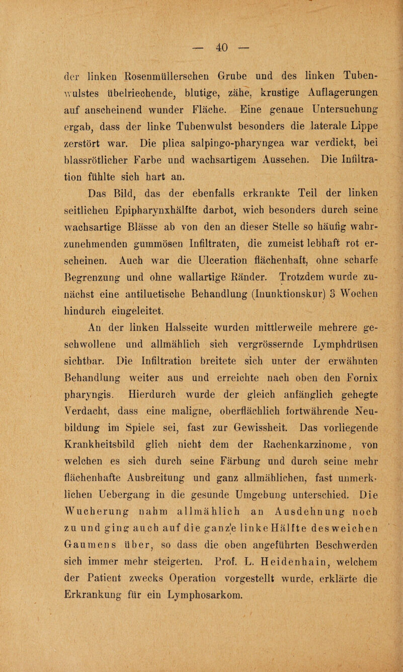 der linken Rosenmüllerschen Grube und des linken Tuben¬ wulstes übelriechende, blutige, zähe, krustige Auflagerungen auf anscheinend wunder Fläche. Eine genaue Untersuchung ergab, dass der linke Tubenwulst besonders die laterale Lippe zerstört war. Die plica salpingo-pharyngea war verdickt, bei blassrötlicher Farbe und wachsartigem Aussehen. Die Infiltra¬ tion fühlte sich hart an. Das Bild, das der ebenfalls erkrankte Teil der linken seitlichen Epipharynxhälfte darbot, wich besonders durch seine wachsartige Blässe ab von den an dieser Stelle so häufig wahr¬ zunehmenden gummösen Infiltraten, die zumeist lebhaft rot er¬ scheinen. Auch war die Ulceration flächenhaft, ohne scharfe Begrenzung und ohne wallartige Ränder. Trotzdem wurde zu¬ nächst eine antiluetische Behandlung (Inunktionskur) 3 Wochen hindurch eingeleitet. An der linken Halsseite wurden mittlerweile mehrere ge¬ schwollene und allmählich sich vergrössernde Lymphdrüsen sichtbar. Die Infiltration breitete sich unter der erwähnten Behandlung weiter aus und erreichte nach oben den Fornix pharyngis. Hierdurch wurde der gleich anfänglich gehegte Verdacht, dass eine maligne, oberflächlich fortwährende Neu¬ bildung im Spiele sei, fast zur Gewissheit. Das vorliegende Krankheitsbild glich nicht dem der Rachenkarzinome, von welchen es sich durch seine Färbung und durch seine mehr flächenhafte Ausbreitung und ganz allmählichen, fast unmerk¬ lichen Uebergang in die gesunde Umgebung unterschied. Die Wucherung nahm allmählich an Ausdehnung noch zu und ging auch auf die ganze linkeHälfte desweichen Gaumens über, so dass die oben angeführten Beschwerden sich immer mehr steigerten. Prof. L. Heidenhain, welchem der Patient zwecks Operation vorgestellt wurde, erklärte die Erkrankung für ein Lymphosarkom.