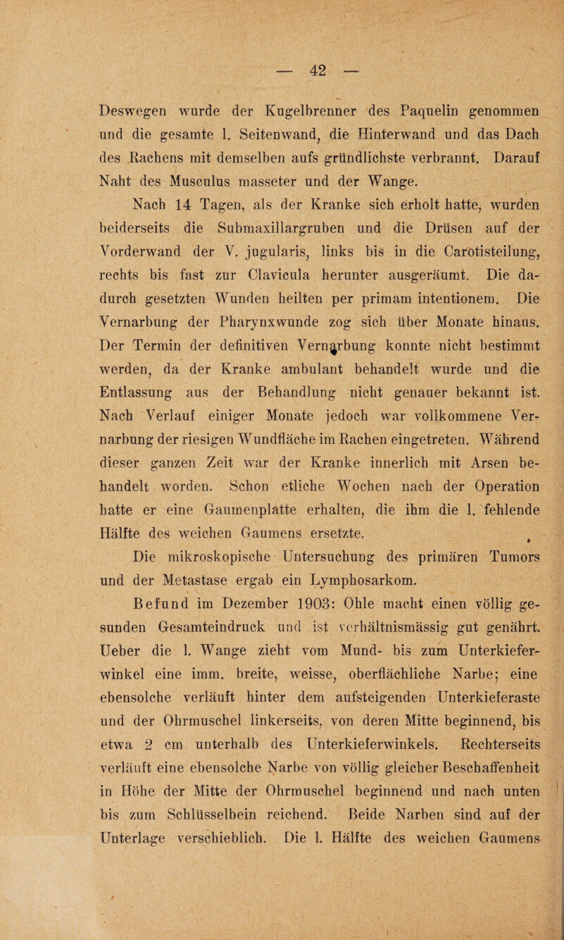 Deswegen wurde der Kugelbrenner des Paquelin genommen und die gesamte 1. Seitenwand, die Hinterwand und das Dach des Rachens mit demselben aufs gründlichste verbrannt. Darauf Naht des Musculus masseter und der Wange. Nach 14 Tagen, als der Kranke sich erholt hatte, wurden beiderseits die Submaxillargruben und die Drüsen auf der Vorderwand der V. jugularis, links bis in die Carotisteilung, rechts bis fast zur Clavicula herunter ausgeräumt. Die da¬ durch gesetzten Wunden heilten per primam intentionem. Die Vernarbung der Pharynxwunde zog sich über Monate hinaus. Der Termin der definitiven Vernarbung konnte nicht bestimmt werden, da der Kranke ambulant behandelt wurde und die Entlassung aus der Behandlung nicht genauer bekannt ist. Nach Verlauf einiger Monate jedoch war vollkommene Ver¬ narbung der riesigen Wundfläche im Rachen eingetreten. Während dieser ganzen Zeit war der Kranke innerlich mit Arsen be¬ handelt worden. Schon etliche Wochen nach der Operation hatte er eine Gaumenplatte erhalten, die ihm die 1. fehlende Hälfte des weichen Gaumens ersetzte. Die mikroskopische Untersuchung des primären Tumors und der Metastase ergab ein Lymphosarkom. Befund im Dezember 1903: Ohle macht einen völlig ge¬ sunden Gesamteindruck und ist verhältnismässig gut genährt. Ueber die 1. Wange zieht vom Mund- bis zum Unterkiefer¬ winkel eine imm. breite, weisse, oberflächliche Narbe; eine ebensolche verläuft hinter dem aufsteigenden Unterkieferaste und der Ohrmuschel linkerseits, von deren Mitte beginnend, bis etwa 2 cm unterhalb des Unterkieferwinkels. Rechterseits verläuft eine ebensolche Narbe von völlig gleicher Beschaffenheit in Höhe der Mitte der Ohrmuschel beginnend und nach unten bis zum Schlüsselbein reichend. Beide Narben sind auf der Unterlage verschieblich. Die 1. Hälfte des weichen Gaumens