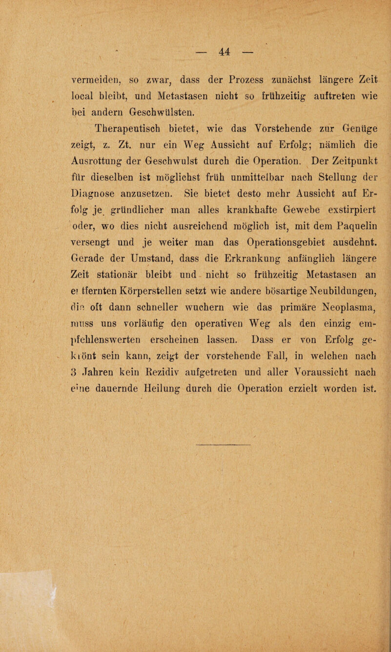 \ vermeiden, so zwar, dass der Prozess zunächst längere Zeit local bleibt, und Metastasen nicht so frühzeitig auftreten wie bei andern Geschwülsten. Therapeutisch bietet, wie das Vorstehende zur Genüge zeigt, z. Zt. nur ein Weg Aussicht auf Erfolg; nämlich die Ausrottung der Geschwulst durch die Operation. Der Zeitpunkt für dieselben ist möglichst früh unmittelbar nach Stellung der Diagnose anzusetzen. Sie bietet desto mehr Aussicht auf Er¬ folg je gründlicher man alles krankhafte Gewebe exstirpiert oder, wo dies nicht ausreichend möglich ist, mit dem Paquelin versengt und je weiter man das Operationsgebiet ausdehnt. Gerade der Umstand, dass die Erkrankung anfänglich längere Zeit stationär bleibt und nicht so frühzeitig Metastasen an ei tfernten Körperstellen setzt wie andere bösartige Neubildungen, die oft dann schneller wuchern wie das primäre Neoplasma, muss uns vorläufig den operativen Weg als den einzig em¬ pfehlenswerten erscheinen lassen. Dass er von Erfolg ge¬ klönt sein kann, zeigt der vorstehende Fall, in welchen nach 3 Jahren kein Rezidiv aufgetreten und aller Voraussicht nach e;ne dauernde Heilung durch die Operation erzielt worden ist.