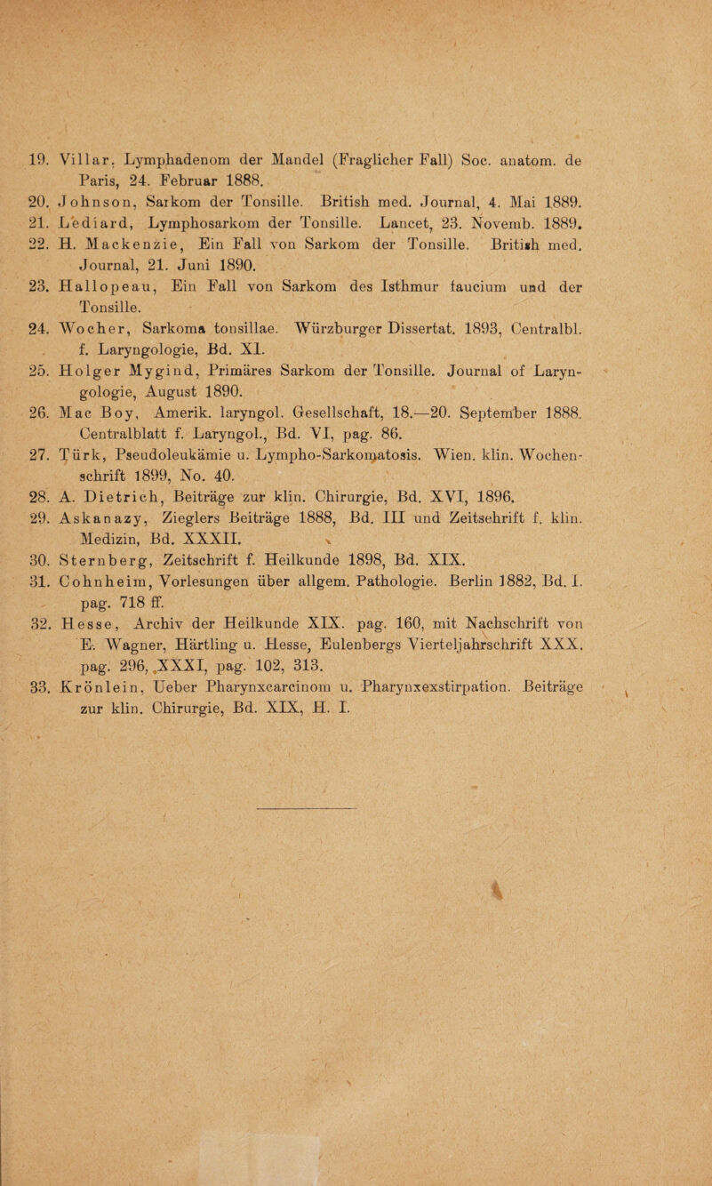Paris, 24. Februar 1888. 20. Johnson, Saikom der Tonsille. British med. Journal, 4. Mai 1889. 21. Lediard, Lymphosarkom der Tonsille. Lancet, 23. Novemb. 1889. 22. H. Mackenzie, Ein Fall von Sarkom der Tonsille. British med. Journal, 21. Juni 1890. 23. Hallopeau, Ein Fall von Sarkom des Isthmur faucium und der Tonsille. 24. Wocher, Sarkoma tonsillae. Würzburger Dissertat. 1893, Centralbl. f. Laryngologie, Bd. XI. 25. Holger Mygind, Primäres Sarkom der Tonsille. Journal of Laryn¬ gologie, August 1890. 26. Mac Boy, Amerik. laryngol. Gesellschaft, 18.—20. September 1888. Centralblatt f. Laryngol., Bd. VI, pag. 86. 27. Türk, Pseudoleukämie u. Lympho-Sarkomatosis. Wien. klin. Wochen¬ schrift 1899, No. 40. 28. A. Dietrich, Beiträge zur klin. Chirurgie, Bd. XVI, 1896. 29. Askanazy, Zieglers Beiträge 1888, Bd. III und Zeitschrift f. klin. Medizin, Bd. XXXII. 30. Sternberg, Zeitschrift f. Heilkunde 1898, Bd. XIX. 31. Cohnheim, Vorlesungen über allgem. Pathologie. Berlin 1882, Bd.I. pag. 718 ff. 32. Hesse, Archiv der Heilkunde XIX. pag. 160, mit Nachschrift von E-. Wagner, Härtling u. Hesse, Eulenbergs Vierteljahrschrift XXX. pag. 296, ,XXXI, pag. 102, 313. 33. Erönlein, Ueber Pharynxcarcinom u. Pharynxexstirpation. Beiträge . zur klin. Chirurgie, Bd. XIX, H. I. ■/ V-