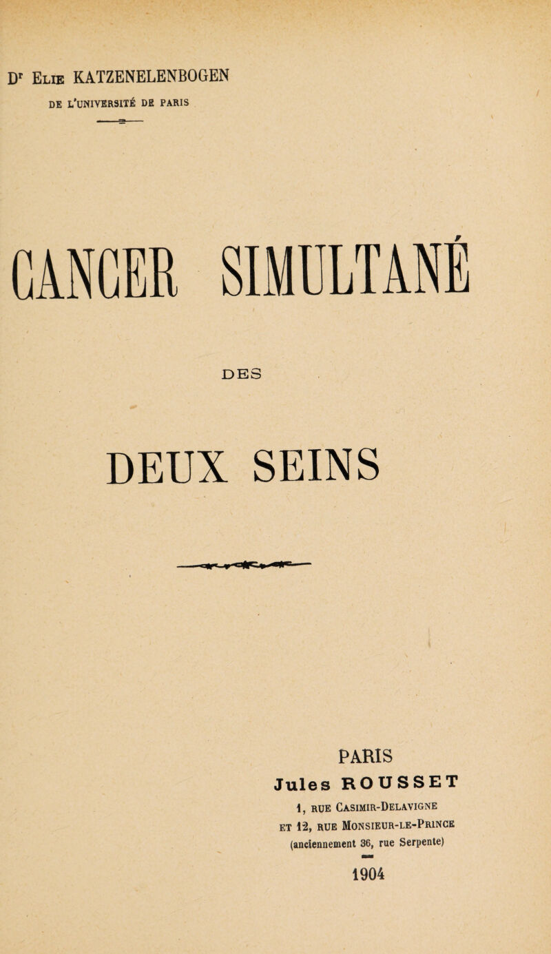 Dr Elie KATZENELENBOGEN DE L’UNIVERSITÉ DE PARIS CANCER SIMULTANE DES DEUX SEINS PARIS Jules ROUSSET \, RUE Casimir-Delavigne et 12, rue Monsieur-le-Prince (anciennement 36, rue Serpente) 1904