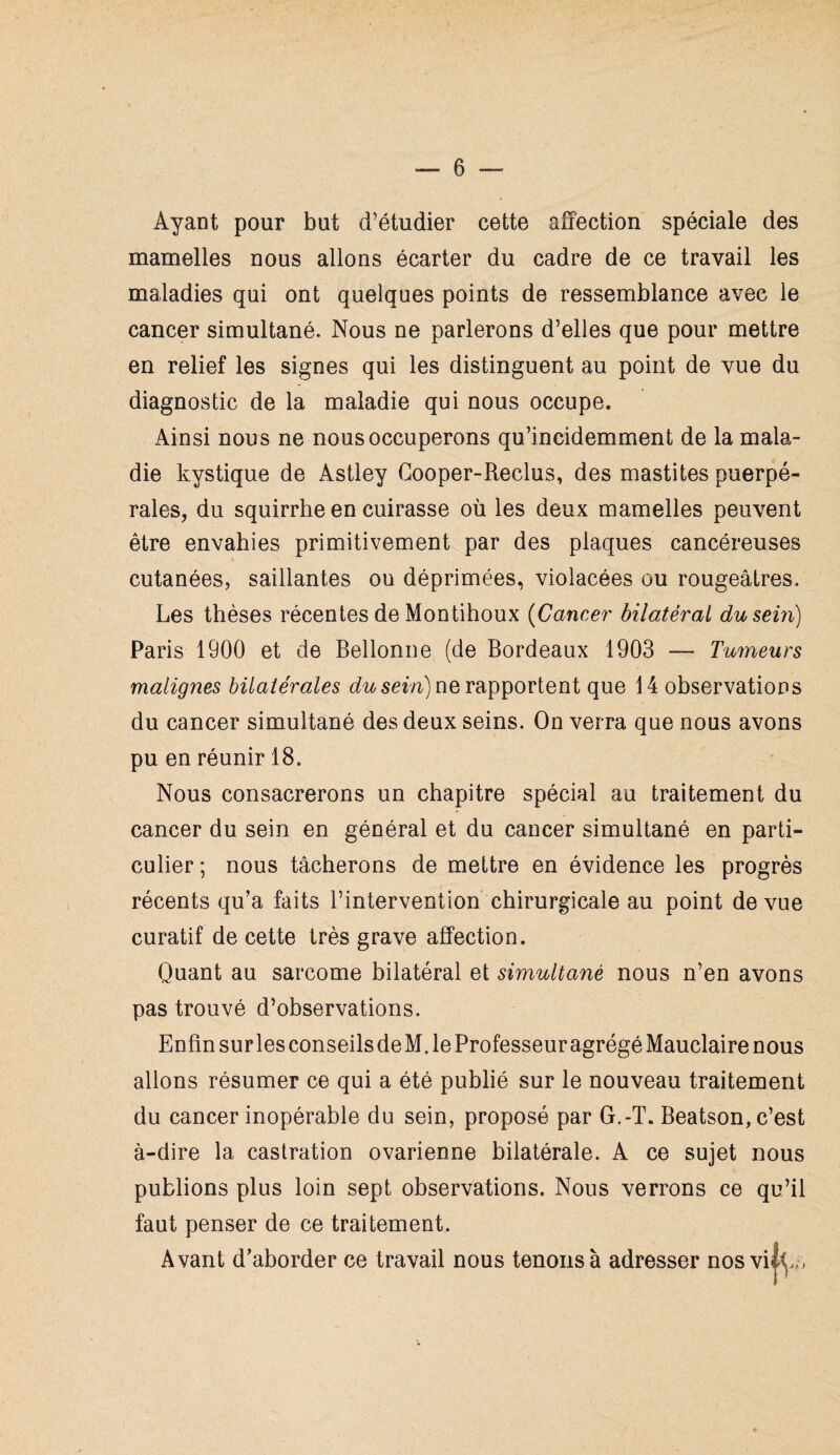 Ayant pour but d’étudier cette affection spéciale des mamelles nous allons écarter du cadre de ce travail les maladies qui ont quelques points de ressemblance avec le cancer simultané. Nous ne parlerons d’elles que pour mettre en relief les signes qui les distinguent au point de vue du diagnostic de la maladie qui nous occupe. Ainsi nous ne nous occuperons qu’incidemment de la mala¬ die kystique de Astley Cooper-Reclus, des mastites puerpé¬ rales, du squirrhe en cuirasse où les deux mamelles peuvent être envahies primitivement par des plaques cancéreuses cutanées, saillantes ou déprimées, violacées ou rougeâtres. Les thèses récentes de Montihoux (Cancer bilatéral du sein) Paris 1900 et de Bellonne (de Bordeaux 1903 — Tumeurs malignes bilatérales du sein) ne rapportent que 14 observations du cancer simultané des deux seins. On verra que nous avons pu en réunir 18. Nous consacrerons un chapitre spécial au traitement du cancer du sein en général et du cancer simultané en parti¬ culier ; nous tâcherons de mettre en évidence les progrès récents qu’a faits l’intervention chirurgicale au point de vue curatif de cette très grave affection. Quant au sarcome bilatéral et simultané nous n’en avons pas trouvé d’observations. Enfin sur les conseils de M. le Professeur agrégé Mauclaire nous allons résumer ce qui a été publié sur le nouveau traitement du cancer inopérable du sein, proposé par G,-T. Beatson, c’est à-dire la castration ovarienne bilatérale. A ce sujet nous publions plus loin sept observations. Nous verrons ce qu’il faut penser de ce traitement. Avant d’aborder ce travail nous tenons à adresser nosvilt,,