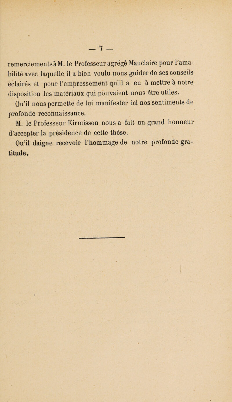 remerciementsà M. le Professeur agrégé Mauclaire pour l’ama¬ bilité avec laquelle il a bien voulu nous guider de ses conseils éclairés et pour l’empressement qu’il a eu à mettre à notre disposition les matériaux qui pouvaient nous être utiles. Qu’il nous permette de lui manifester ici nos sentiments de profonde reconnaissance. M. le Professeur Kirmisson nous a fait un grand honneur d’accepter la présidence de cette thèse. Qu’il daigne recevoir l’hommage de notre profonde gra¬ titude.