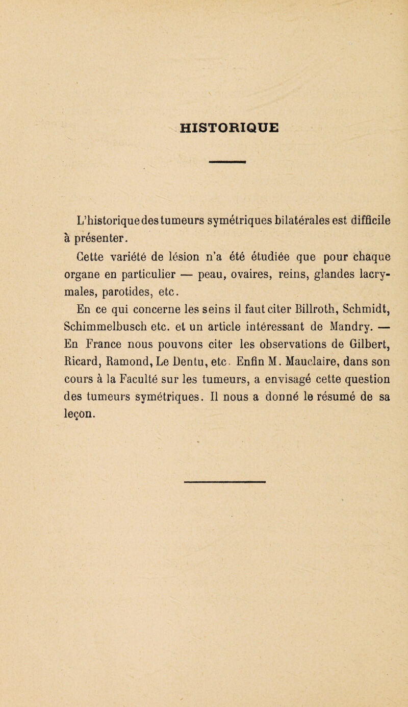 HISTORIQUE L’historique des tumeurs symétriques bilatérales est difficile à présenter. Cette variété de lésion n’a été étudiée que pour chaque organe en particulier — peau, ovaires, reins, glandes lacry¬ males, parotides, etc. En ce qui concerne les seins il faut citer Billroth, Schmidt, Schimmelbusch etc. et un article intéressant de Mandry. — En France nous pouvons citer les observations de Gilbert, Ricard, Ramond, Le Dentu, etc. Enfin M. Mauclaire, dans son cours à la Faculté sur les tumeurs, a envisagé cette question des tumeurs symétriques. Il nous a donné le résumé de sa leçon.