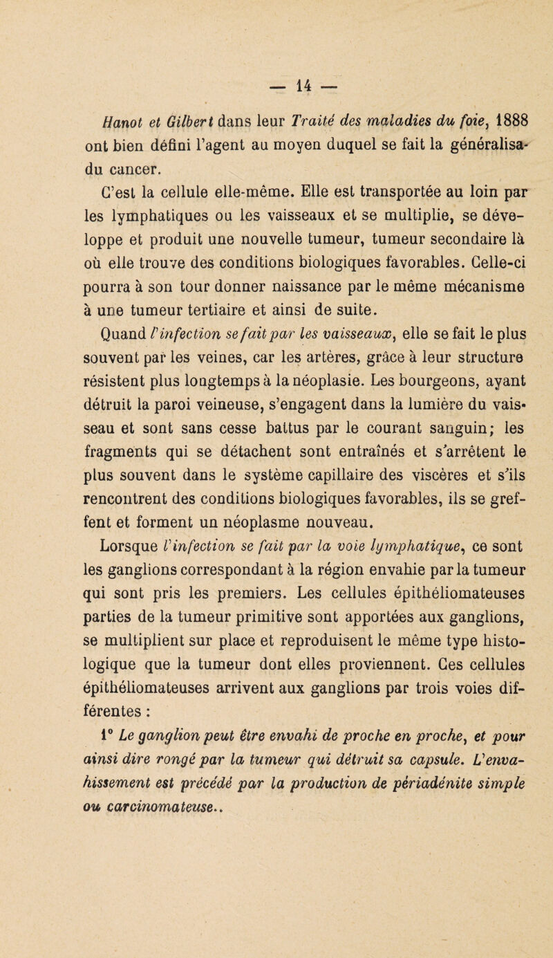 Hanoi et Gilbert dans leur Traité des maladies du foie, 1888 ont bien défini l’agent au moyen duquel se fait la généralisa- du cancer. C’est la cellule elle-même. Elle est transportée au loin par les lymphatiques ou les vaisseaux et se multiplie, se déve¬ loppe et produit une nouvelle tumeur, tumeur secondaire là où elle trouve des conditions biologiques favorables. Celle-ci pourra à son tour donner naissance par le même mécanisme à une tumeur tertiaire et ainsi de suite. Quand P infection se fait par les vaisseaux, elle se fait le plus souvent par les veines, car les artères, grâce à leur structure résistent plus longtemps à la néoplasie. Les bourgeons, ayant détruit la paroi veineuse, s’engagent dans la lumière du vais¬ seau et sont sans cesse battus par le courant sanguin; les fragments qui se détachent sont entraînés et s'arrêtent le plus souvent dans le système capillaire des viscères et s'ils rencontrent des conditions biologiques favorables, ils se gref¬ fent et forment un néoplasme nouveau. Lorsque Vinfection se fait par la voie lymphatique, ce sont les ganglions correspondant à la région envahie parla tumeur qui sont pris les premiers. Les cellules épithéliomateuses parties de la tumeur primitive sont apportées aux ganglions, se multiplient sur place et reproduisent le même type histo¬ logique que la tumeur dont elles proviennent. Ces cellules épithéliomateuses arrivent aux ganglions par trois voies dif¬ férentes : i° Le ganglion peut être envahi de proche en proche, et pour ainsi dire rongé par la tumeur qui détruit sa capsule. Venva¬ hissement est précédé par la production de périadénite simple ou carcinomateuse..