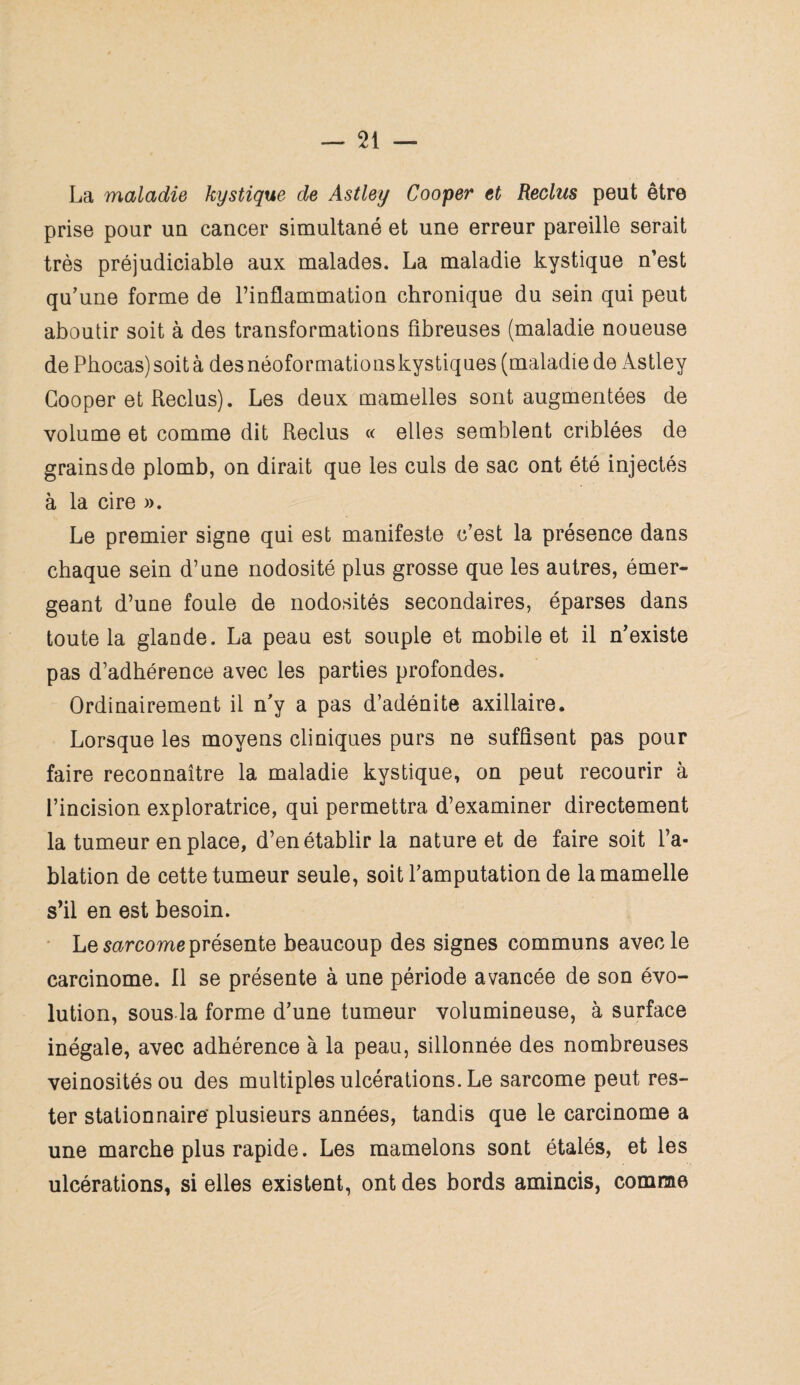 La maladie kystique de Astley Cooper et Reclus peut être prise pour un cancer simultané et une erreur pareille serait très préjudiciable aux malades. La maladie kystique n’est qu’une forme de l’inflammation chronique du sein qui peut aboutir soit à des transformations fibreuses (maladie noueuse de Phocas) soit à des néoformations kystiques (maladie de Astley Cooper et Reclus). Les deux mamelles sont augmentées de volume et comme dit Reclus « elles semblent criblées de grains de plomb, on dirait que les culs de sac ont été injectés à la cire ». Le premier signe qui est manifeste c’est la présence dans chaque sein d’une nodosité plus grosse que les autres, émer¬ geant d’une foule de nodosités secondaires, éparses dans toute la glande. La peau est souple et mobile et il n’existe pas d’adhérence avec les parties profondes. Ordinairement il n’y a pas d’adénite axillaire. Lorsque les moyens cliniques purs ne suffisent pas pour faire reconnaître la maladie kystique, on peut recourir à l’incision exploratrice, qui permettra d’examiner directement la tumeur en place, d’en établir la nature et de faire soit l’a¬ blation de cette tumeur seule, soit l’amputation de la mamelle s’il en est besoin. Le sarcome présente beaucoup des signes communs avec le carcinome. Il se présente à une période avancée de son évo¬ lution, sous la forme d’une tumeur volumineuse, à surface inégale, avec adhérence à la peau, sillonnée des nombreuses veinosités ou des multiples ulcérations. Le sarcome peut res¬ ter stationnaire' plusieurs années, tandis que le carcinome a une marche plus rapide. Les mamelons sont étalés, et les ulcérations, si elles existent, ont des bords amincis, comme