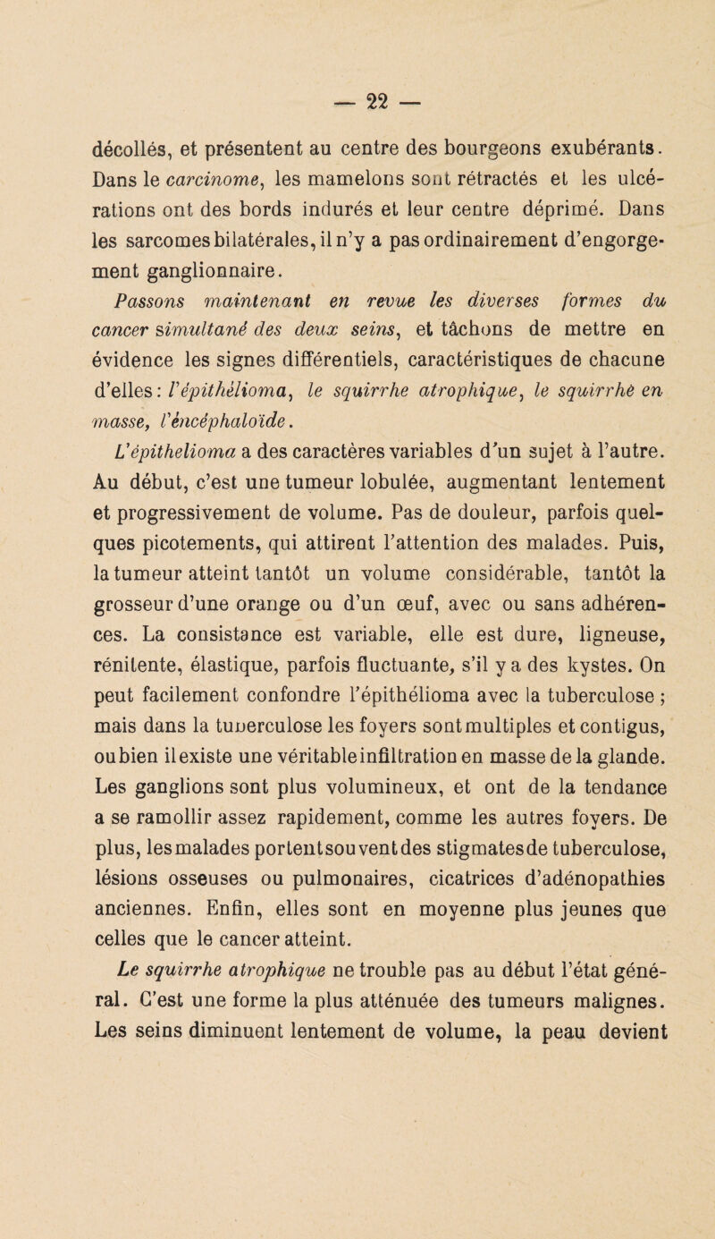 décollés, et présentent au centre des bourgeons exubérants. Dans le carcinome, les mamelons sont rétractés et les ulcé¬ rations ont des bords indurés et leur centre déprimé. Dans les sarcomes bilatérales, il n’y a pas ordinairement d’engorge¬ ment ganglionnaire. Passons maintenant en revue les diverses formes du cancer simultané des deux seins, et tâchons de mettre en évidence les signes différentiels, caractéristiques de chacune d’elles : fépithèlioma, le squirrhe atrophique, le squirrhe en masse, l'èncéphaloïde. Vèpühelioma a des caractères variables d'un sujet à l’autre. Au début, c’est une tumeur lobulée, augmentant lentement et progressivement de volume. Pas de douleur, parfois quel¬ ques picotements, qui attirent l’attention des malades. Puis, la tumeur atteint tantôt un volume considérable, tantôt la grosseur d’une orange ou d’un œuf, avec ou sans adhéren¬ ces. La consistance est variable, elle est dure, ligneuse, rénitente, élastique, parfois fluctuante, s’il y a des kystes. On peut facilement confondre l’épithélioma avec la tuberculose ; mais dans la tunerculose les foyers sont multiples et contigus, oubien ilexiste une véritable infiltration en masse de la glande. Les ganglions sont plus volumineux, et ont de la tendance a se ramollir assez rapidement, comme les autres foyers. De plus, les malades portentsou vent des stigmatesde tuberculose, lésions osseuses ou pulmonaires, cicatrices d’adénopathies anciennes. Enfin, elles sont en moyenne plus jeunes que celles que le cancer atteint. Le squirrhe atrophique ne trouble pas au début l’état géné¬ ral. C’est une forme la plus atténuée des tumeurs malignes. Les seins diminuent lentement de volume, la peau devient
