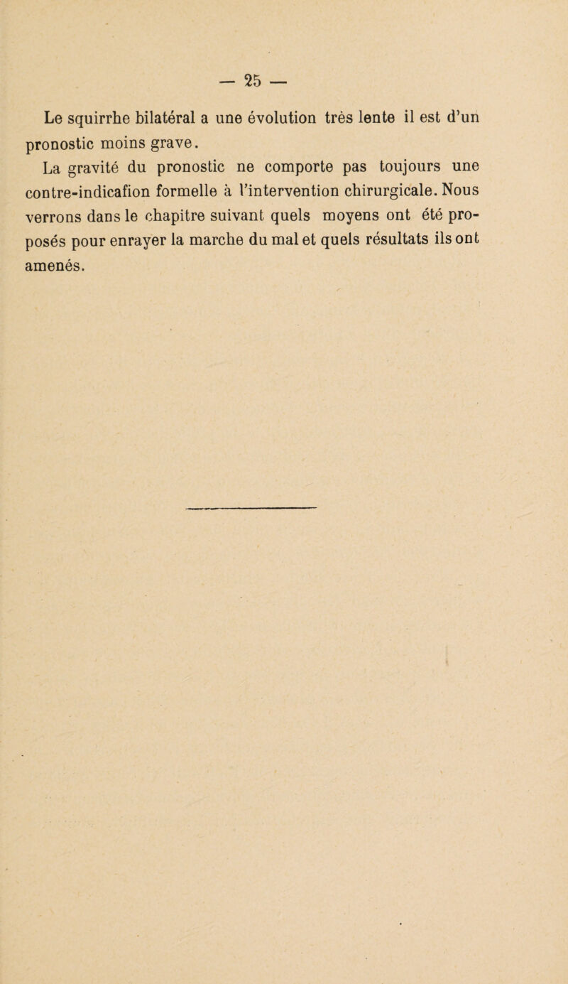 Le squirrhe bilatéral a une évolution très lente il est d}un pronostic moins grave. La gravité du pronostic ne comporte pas toujours une contre-indicafion formelle à l'intervention chirurgicale. Nous verrons dans le chapitre suivant quels moyens ont été pro¬ posés pour enrayer la marche du mal et quels résultats ils ont amenés.