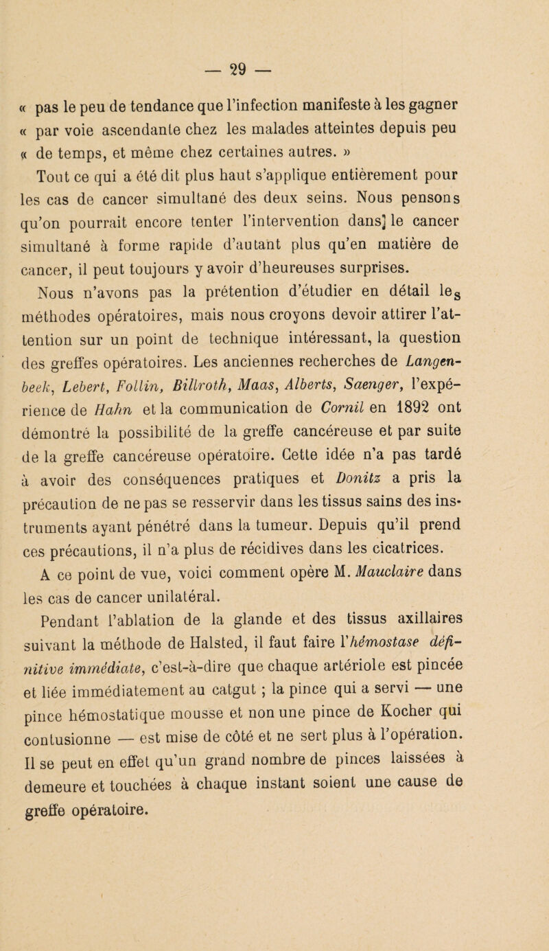 « pas le peu de tendance que Tinfection manifeste à les gagner « par voie ascendante chez les malades atteintes depuis peu « de temps, et même chez certaines autres. » Tout ce qui a été dit plus haut s’applique entièrement pour les cas de cancer simultané des deux seins. Nous pensons qu’on pourrait encore tenter l’intervention dans] le cancer simultané à forme rapide d’autant plus qu’en matière de cancer, il peut toujours y avoir d’heureuses surprises. Nous n’avons pas la prétention d’étudier en détail les méthodes opératoires, mais nous croyons devoir attirer l’at¬ tention sur un point de technique intéressant, la question des greffes opératoires. Les anciennes recherches de Langen- beek, Lebert, Follin, Billroth, Maas, Alberts, Saenger, l’expé¬ rience de Hahn et la communication de Comil en 1892 ont démontré la possibilité de la greffe cancéreuse et par suite de la greffe cancéreuse opératoire. Cette idée n’a pas tardé à avoir des conséquences pratiques et Donitz a pris la précaution de ne pas se resservir dans les tissus sains des ins¬ truments ayant pénétré dans la tumeur. Depuis qu’il prend ces précautions, il n’a plus de récidives dans les cicatrices. A ce point de vue, voici comment opère M. Mauclaire dans les cas de cancer unilatéral. Pendant l’ablation de la glande et des tissus axillaires suivant la méthode de Halsted, il faut faire Y hémostase défi- nitive immédiate, c’est-à-dire que chaque artériole est pincée et liée immédiatement au catgut ; la pince qui a servi — une pince hémostatique mousse et non une pince de Kocher qui contusionne — est mise de côté et ne sert plus à l’opération. Il se peut en effet qu’un grand nombre de pinces laissées à demeure et touchées à chaque instant soient une cause de greffe opératoire.