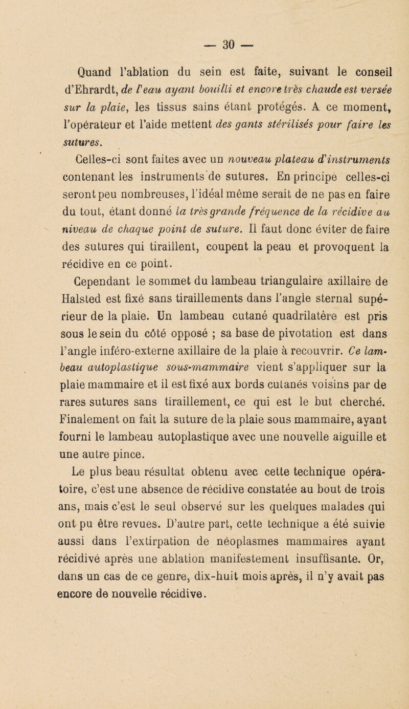 Quand l’ablation du sein est faite, suivant le conseil d’Ehrardt, de l'eau ayant bouilli et encore très chaude est versée sur la plaie, les tissus sains étant protégés. A ce moment, l’opérateur et l’aide mettent des gants stérilisés pour faire les sutures. Celles-ci sont faites avec un nouveau plateau d'instruments contenant les instruments de sutures. En principe celles-ci seront peu nombreuses, l’idéal même serait de ne pas en faire du tout, étant donné la très grande fréquence de la récidive au niveau de chaque point de suture. Il faut donc éviter de faire des sutures qui tiraillent, coupent la peau et provoquent la récidive en ce point. Cependant le sommet du lambeau triangulaire axillaire de Halsted est fixé sans tiraillements dans l’angie sternal supé¬ rieur de la plaie. Un lambeau cutané quadrilatère est pris sous le sein du côté opposé ; sa base de pivotation est dans l’angle inféro-externe axillaire de la plaie à recouvrir. Ce lam¬ beau autoplastique sous-mammaire vient s’appliquer sur la plaie mammaire et il est fixé aux bords cutanés voisins par de rares sutures sans tiraillement, ce qui est le but cherché. Finalement on fait la suture de la plaie sous mammaire, ayant fourni le lambeau autoplastique avec une nouvelle aiguille et une autre pince. Le plus beau résultat obtenu avec cette technique opéra¬ toire, c’est une absence de récidive constatée au bout de trois ans, mais c’est le seul observé sur les quelques malades qui ont pu être revues. D’autre part, cette technique a été suivie aussi dans l’extirpation de néoplasmes mammaires ayant récidivé après une ablation manifestement insuffisante. Or, dans un cas de ce genre, dix-huit mois après, il n’y avait pas encore de nouvelle récidive.