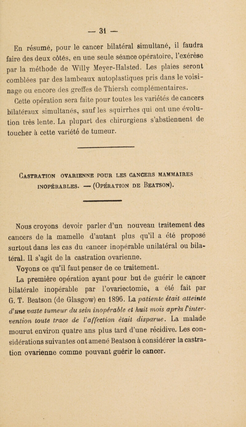 En résumé, pour le cancer bilatéral simultané, il faudra faire des deux côtés, en une seule séance opératoire, 1 exérèse par la méthode de Willy Meyer-Halsted. Les plaies seront comblées par des lambeaux autoplastiques pris dans le voisi¬ nage ou encore des greffes de Thiersh complémentaires. Cette opération sera faite pour toutes les variétés de cancers bilatéraux simultanés, sauf les squirrhes qui ont une évolu¬ tion très lente. La plupart des chirurgiens s’abstiennent de toucher à cette variété de tumeur. Castration ovarienne pour les cancers mammaires INOPÉRABLES. — (OPÉRATION DE BeATSOn). Nous croyons devoir parler d’un nouveau traitement des cancers de la mamelle d’autant plus qu’il a été proposé surtout dans les cas du cancer inopérable unilatéral ou bila¬ téral. Il s’agit de la castration ovarienne. Voyons ce qu'il faut penser de ce traitement. La première opération ayant pour but de guérir le cancer bilatérale inopérable par l’ovariectomie, a été fait par G. T. Beatson (de Glasgow) en 1896. La patiente était atteinte d'une vaste tumeur du sein inopérable et huit mois après Finter¬ vention toute trace de Vaffection était disparue. La malade mourut environ quatre ans plus tard d’une récidive. Les con¬ sidérations suivantes ont amené Beatson à considérer la castra¬ tion ovarienne comme pouvant guérir le cancer.
