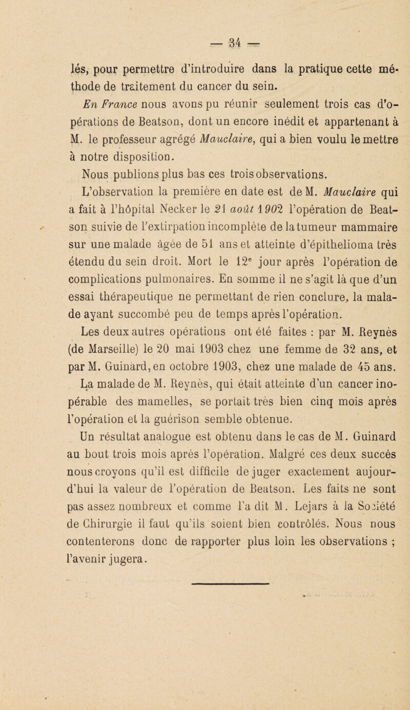 lés, pour permettre d’introduire dans la pratique cette mé¬ thode de traitement du cancer du sein. En France nous avons pu réunir seulement trois cas d’o¬ pérations de Beatson, dont un encore inédit et appartenant à M. le professeur agrégé Mauclaire, qui a bien voulu le mettre à notre disposition. Nous publions plus bas ces trois observations. L’observation la première en date est de M. Mauclaire qui a fait à l’hôpital Necker le Si août \90S l’opération de Beat¬ son suivie de l’extirpation incomplète de la tumeur mammaire sur une malade âgée de 51 ans et atteinte d’épithelioma très étendu du sein droit. Mort le 12e jour après l’opération de complications pulmonaires. En somme il ne s’agit là que d’un essai thérapeutique ne permettant de rien conclure, la mala¬ de ayant succombé peu de temps après l’opération. Les deux autres opérations ont été faites : par M. Reynès (de Marseille) le 20 mai 1903 chez une femme de 32 ans, et par M. Guinard,en octobre 1903, chez une malade de 45 ans. La malade de M. Reynès, qui était atteinte d’un cancer ino¬ pérable des mamelles, se portait très bien cinq mois après l’opération et la guérison semble obtenue. Un résultat analogue est obtenu dans le cas de M. Guinard au bout trois mois après l’opération. Malgré ces deux succès nous croyons qu’il est difficile déjuger exactement aujour¬ d’hui la valeur de l’opération de Beatson. Les faits ne sont pas assez nombreux et comme l’a dit M. Lejars à la Société de Chirurgie il faut qu’ils soient bien contrôlés. Nous nous contenterons donc de rapporter plus loin les observations ; l’avenir jugera.