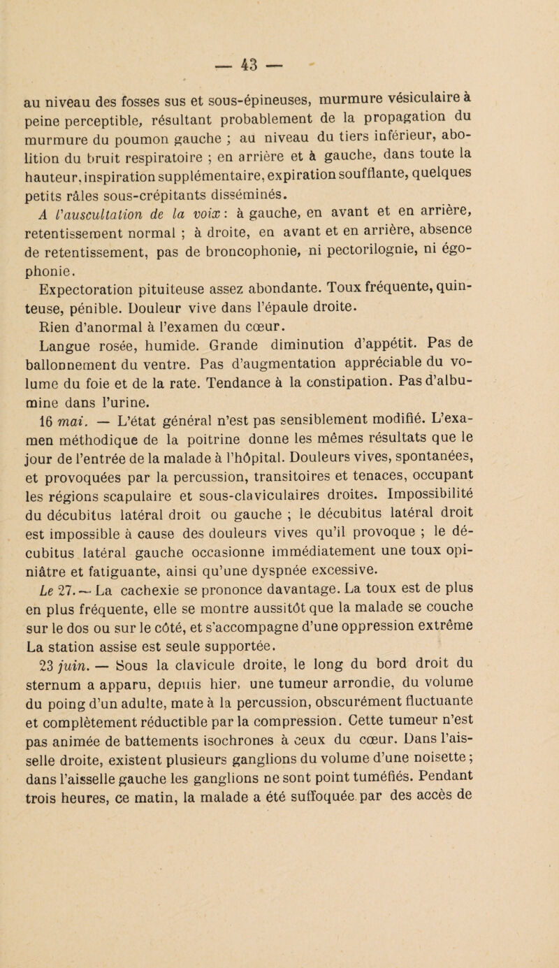 au niveau des fosses sus et sous-épineuses, murmure vésiculaire à peine perceptible, résultant probablement de la propagation du murmure du poumon gauche ; au niveau du tiers inférieur, abo¬ lition du bruit respiratoire ; en arrière et à gauche, dans toute la hauteur, inspiration supplémentaire, expiration soufflante, quelques petits râles sous-crépitants disséminés. A /’auscultation de la voix : à gauche, en avant et en arrière, retentissement normal ; à droite, en avant et en arrière, absence de retentissement, pas de broncophonie, ni pectorilognie, ni égo¬ phonie. Expectoration pituiteuse assez abondante. Toux fréquente, quin¬ teuse, pénible. Douleur vive dans l’épaule droite. Rien d’anormal à l’examen du cœur. Langue rosée, humide. Grande diminution d’appétit. Pas de ballonnement du ventre. Pas d’augmentation appréciable du vo¬ lume du foie et de la rate. Tendance à la constipation. Pas d’albu¬ mine dans l’urine. 16 mai. — L’état général n’est pas sensiblement modifié. L’exa¬ men méthodique de la poitrine donne les mêmes résultats que le jour de l’entrée de la malade à l’hôpital. Douleurs vives, spontanées, et provoquées par la percussion, transitoires et tenaces, occupant les régions scapulaire et sous-claviculaires droites. Impossibilité du décubitus latéral droit ou gauche ; le décubitus latéral droit est impossible à cause des douleurs vives qu’il provoque ; le dé¬ cubitus latéral gauche occasionne immédiatement une toux opi¬ niâtre et fatiguante, ainsi qu’une dyspnée excessive. Le 27.— La cachexie se prononce davantage. La toux est de plus en plus fréquente, elle se montre aussitôt que la malade se couche sur le dos ou sur le côté, et s'accompagne d’une oppression extrême La station assise est seule supportée. 23 juin. — Sous la clavicule droite, le long du bord droit du sternum a apparu, depuis hier, une tumeur arrondie, du volume du poing d’un adulte, mate à la percussion, obscurément fluctuante et complètement réductible par la compression. Cette tumeur n’est pas animée de battements isochrones à ceux du cœur. Dans l’ais¬ selle droite, existent plusieurs ganglions du volume d’une noisette ; dans l’aisselle gauche les ganglions ne sont point tuméfiés. Pendant trois heures, ce matin, la malade a été suffoquée par des accès de