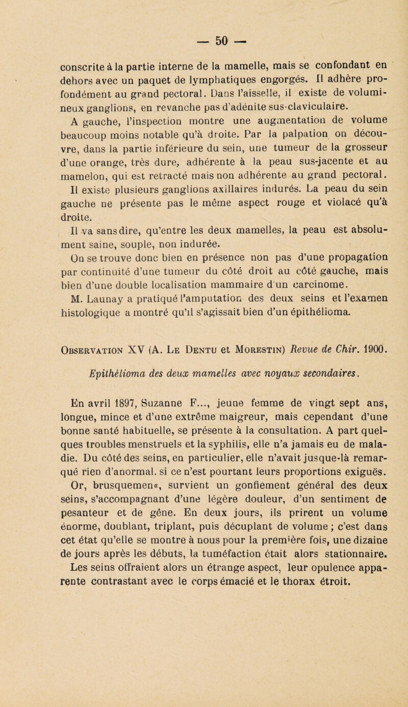 consente à la partie interne de la mamelle, mais se confondant en dehors avec un paquet de lymphatiques engorgés. Il adhère pro¬ fondément au grand pectoral. Dans l’aisselle, il existe de volumi¬ neux ganglions, en revanche pas d’adénite sus-claviculaire. A gauche, l’inspection montre une augmentation de volume beaucoup moins notable qu’à droite. Par la palpation on décou¬ vre, dans la partie inférieure du sein, une tumeur de la grosseur d’une orange, très dure, adhérente à la peau sus-jacente et au mamelon, qui est rétracté mais non adhérente au grand pectoral. Il existe plusieurs ganglions axillaires indurés. La peau du sein gauche ne présente pas le même aspect rouge et violacé qu’à droite. Il va sans dire, qu’entre les deux mamelles, la peau est absolu¬ ment saine, souple, non indurée. On se trouve donc bien en présence non pas d’une propagation par continuité d’une tumeur du côté droit au côté gauche, mais bien d’une double localisation mammaire d'un carcinome. M. Launay a pratiqué l’amputation des deux seins et l’examen histologique a montré qu’il s’agissait bien d’un épithélioma. Observation XV (A. Le Dentu et Morestin) Revue de Chir. 1900. Epithélioma des deux mamelles avec noyaux secondaires. En avril 1897, Suzanne F..., jeune femme de vingt sept ans, longue, mince et d’une extrême maigreur, mais cependant d’une bonne santé habituelle, se présente à la consultation. A part quel¬ ques troubles menstruels et la syphilis, elle n’a jamais eu de mala¬ die. Du côté des seins, en particulier, elle n’avait jusque-là remar¬ qué rien d’anormal, si ce n’est pourtant leurs proportions exiguës. Or, brusquemen«, survient un gonflement général des deux seins, s’accompagnant d’une légère douleur, d’un sentiment de pesanteur et de gêne. En deux jours, ils prirent un volume énorme, doublant, triplant, puis décuplant de volume ; c’est dans cet état qu’elle se montre à nous pour la première fois, une dizaine de jours après les débuts, la tuméfaction était alors stationnaire. Les seins offraient alors un étrange aspect, leur opulence appa¬ rente contrastant avec le corps émacié et le thorax étroit.