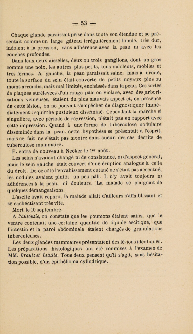 Chaque glande paraissait prise dans toute son étendue et se pré¬ sentait comme un large gâteau irrégulièrement lobulé, très dur, indolent à la pression, sans adhérence avec la peau ni avec les couches profondes. Dans leux deux aisselles, deux ou trois ganglions, dont un gros comme une noix, les autres plus petits, tous indolents, mobiles et très fermes. A gauche, la peau paraissait saine, mais à droite, toute la surface du sein était couverte de petits noyaux plus ou moins arrondis, mais mal limités, enchâssés dans la peau. Ces sortes de plaques surélevées d’un rouge pâle ou violacé, avec des arbori¬ sations veineuses, étaient du plus mauvais aspect et, en présence de cette lésion, on ne pouvait s’empêcher de diagnostiquer immé¬ diatement : squirrhe pustuleux disséminé. Cependant la marche si singulière, avec période de régression, n’était pas en rapport avec cette impression. Quand à une forme de tuberculose nodulaire disséminée dans la peau, cette hypothèse se présentait à l’esprit, mais ce fait ne s’étalt pas montré dans aucun des cas décrits de tuberculose mammaire. F. entra de nouveau à Necker le 1er août. Les seins n’avaient changé ni de consistance, ni d’aspect général, mais le sein gauche était couvert d’une éruption analogue à celle du droit, De cé côté l’envahissement cutané ne s’était pas accentué, les nodules avaient plutôt un peu pâli. Il n’y avait toujours ni adhérences à la peau, ni douleurs. La malade se plaignait de quelques démangeaisons. L’ascite avait reparu, la malade allait d’ailleurs s’affaiblissant et se cachectisant très vite. Mort le 10 septembre. A l'autopsie, on constate que les poumons étaient sains, que le ventre contenait une certaine quantité de liquide ascitique, que l’intestin et la paroi abdominale étaient chargés de granulations tuberculeuses. Les deux glandes mammaires présentaient des lésions identiques. Les préparations histologiques ont été soumises à l’examen de MM. Brault et Letulle. Tous deux pensent qu’il s’agit, sans hésita¬ tion possible, d’un épithélioma cylindrique.