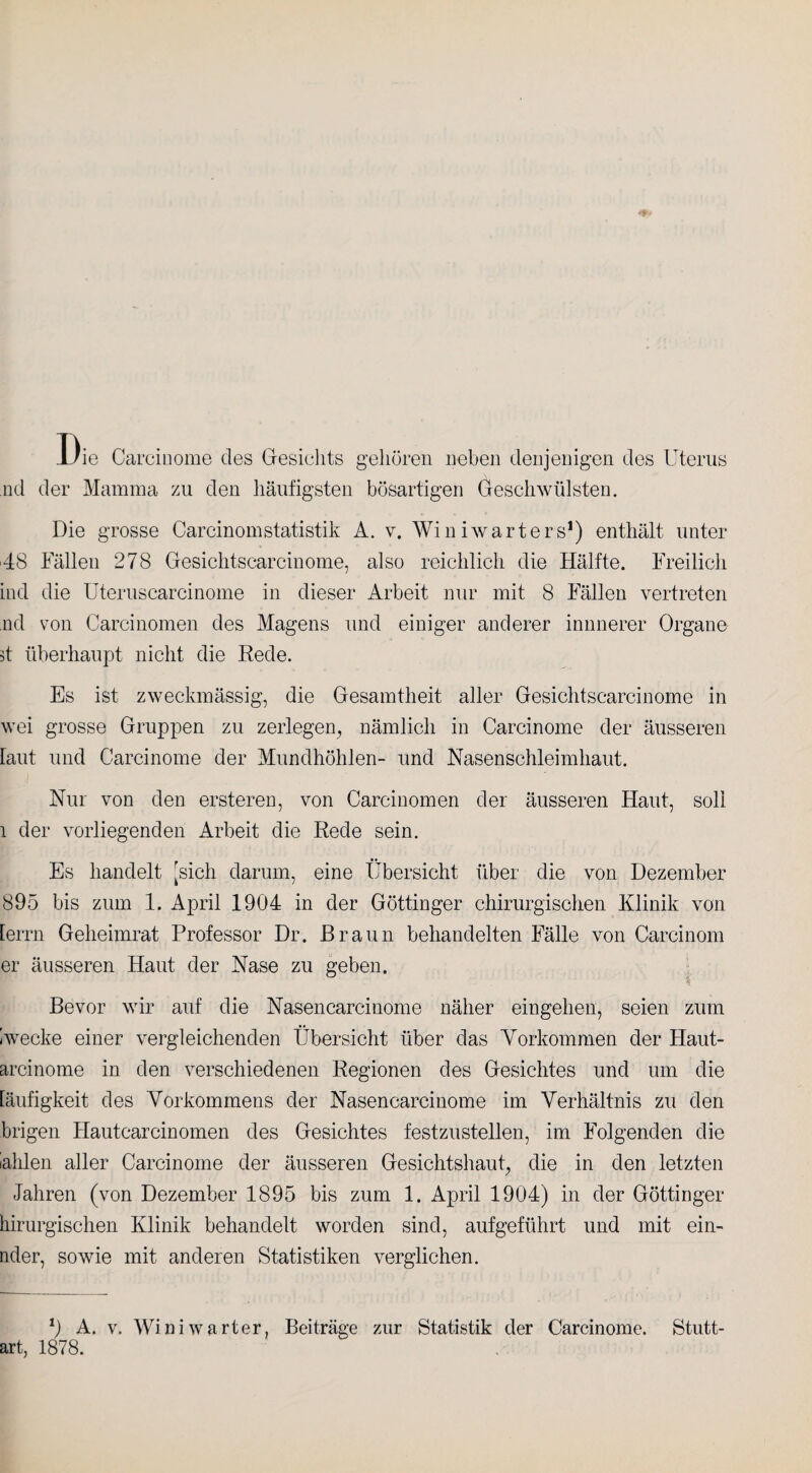 Die Carcinome cles Gesichts gehören neben denjenigen des Uterus nd der Mamma zu den häufigsten bösartigen Geschwülsten. Die grosse CarcinomStatistik A. v. Winiwarters1) enthält unter 48 Fällen 278 Gesichtscarcinome, also reichlich die Hälfte. Freilich ind die Uteruscarcinome in dieser Arbeit nur mit 8 Fällen vertreten nd von Carcinomen des Magens und einiger anderer innnerer Organe it überhaupt nicht die Rede. Es ist zweckmässig, die Gesamtheit aller Gesichtscarcinome in wei grosse Gruppen zu zerlegen, nämlich in Carcinome der äusseren laut und Carcinome der Mundhöhlen- und Nasenschleimhaut. Nur von den ersteren, von Carcinomen der äusseren Haut, soll l der vorliegenden Arbeit die Rede sein. Es handelt [sich darum, eine Übersicht über die von Dezember 895 bis zum 1. April 1904 in der Göttinger chirurgischen Klinik von [errn Geheimrat Professor Dr. Braun behandelten Fälle von Carcinom er äusseren Haut der Nase zu geben. ° % Bevor wir auf die Nasen carcinome näher eingehen, seien zum Iwecke einer vergleichenden Übersicht über das Vorkommen der Haut- arcinome in den verschiedenen Regionen des Gesichtes und um die [äufigkeit des Vorkommens der Nasencarcinome im Verhältnis zu den brigen Hautcarcinomen des Gesichtes festzustellen, im Folgenden die lahlen aller Carcinome der äusseren Gesichtshaut, die in den letzten Jahren (von Dezember 1895 bis zum 1. April 1904) in der Göttinger hirurgischen Klinik behandelt worden sind, aufgeführt und mit ein- nder, sowie mit anderen Statistiken verglichen. *) A. v. Wini wart er, Beiträge zur Statistik der Carcinome. Stutt- art, 1878.