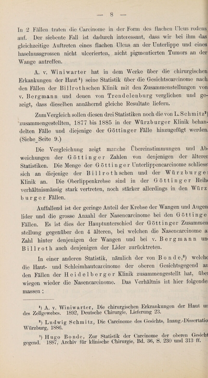 In 2 Fällen traten die Carcinome in der Form des flachen Ulcus rodens auf. Der siebente Fall ist dadurch interessant, dass wir bei ihm das gleichzeitige Auftreten eines flachen Ulcus an der Unterlippe und eines haselnussgrossen nicht ulcerierten, nicht pigmentierten Tumors an der Wange antreffen. A. v. Winiwarter hat in dem Werke über die chirurgischen Erkankungen der Flaut*) seine Statistik über die Gesiehtscarcinome nach den Fällen der Bi 1 Irothsehen Klinik mit den Zusammenstellungen von v. Bergmann und denen von Trendelenburg verglichen und ge¬ zeigt, dass dieselben annähernd gleiche Resultate liefern. Zum Vergleich sollen diesen drei Statistiken noch die von L. Schmitz* 2) * zusammengestellten, 1877 bis 1885 in der Würzburger Klinik behan¬ delten Fälle und diejenige der Göttinger Fälle hinzugefügt werden. (Siehe^ Seite 9.) Die Vergleichung zeigt manche Übereinstimmungen und Ab¬ weichungen der Göttinger Zahlen von denjenigen der älterer Statistiken. Die Menge der G ö 11 i n g e r Unterlippencarcinome schliessi sich an diejenige der B i 11 r o t h sehen und der W ü rzburgei Klinik an. Die Oberlippenkrebse sind in der Göttinger Reilu verhältnismässig stark vertreten, noch stärker allerdings in den Würz b u r g e r Fällen. Auffallend ist der geringe Anteil der Krebse der Wangen und Augen lider und die grosse Anzahl der Nasen carcinome bei den Götti nge Fällen. Es ist dies der Hauptunterschied der Göttinger Zusammen Stellung gegenüber den 4 älteren, bei welchen die Nasencarcinome ai Zahl hinter denjenigen der Wangen und bei v. Bergmann un< B i 11 r o t h auch denjenigen der Lider zurücktreten. In einer anderen Statistik, nämlich der von Bonde,3) welche die Haut- und Schleimhautcarcinome der oberen Gesichtsgegend au den Fällen der H e i d e 1 b e r g e r Klinik zusammengestellt hat, iibei wiegen wieder die Nasencarcinome. Das Verhältnis ist hier folgende] massen ; ») A. v. Wini warter, Die chirurgischen Erkrankungen der Haut ur des Zellgewebes. 1892, Deutsche Chirurgie, Lieferung 23. 2) Ludwig Schmitz, Die Carcinome des Gesichts, Inaug.-Dissertatio Würzburg, 1886. 3) Huo-o Bonde, Zur Statistik der Carcinome der oberen Gesicht gegend, 1887, Archiv für klinische Chirurgie, Bd. 36, S. 230 und 313 ff.
