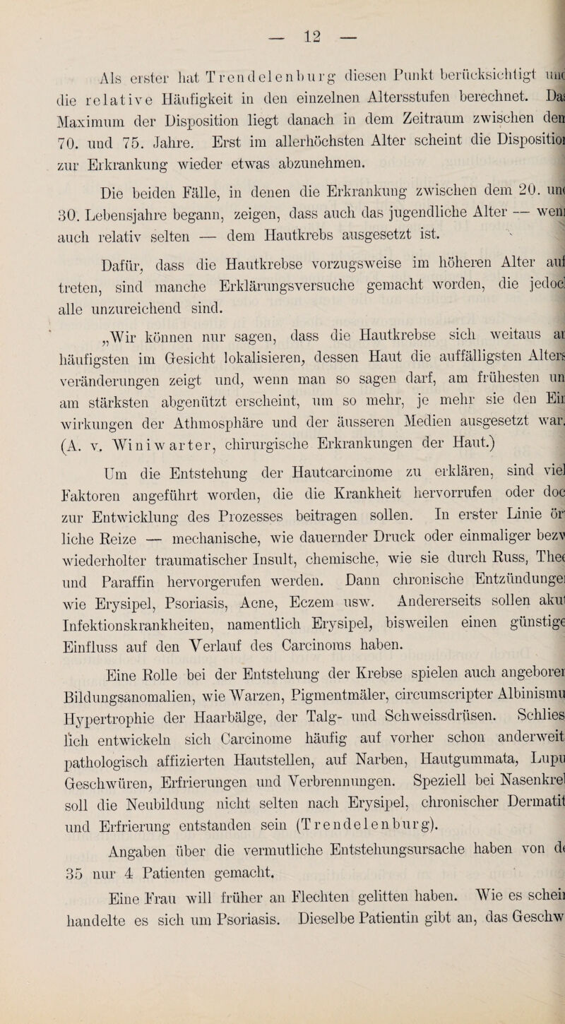 Als erster hat Trendelenburg diesen Punkt berücksichtigt mit die relative Häufigkeit in den einzelnen Altersstufen berechnet. Das Maximum der Disposition liegt danach in dem Zeitraum zwischen den 70. und 75. Jahre. Erst im allerhöchsten Alter scheint die Dispositioi zur Erkrankung wieder etwas abzunehmen. Die beiden Fälle, in denen die Erkrankung zwischen dem 20. um 30. Lebensjahre begann, zeigen, dass auch das jugendliche Alter — wem auch relativ selten — dem Hautkrebs ausgesetzt ist. Dafür, dass die Hautkrebse vorzugsweise im höheren Alter auf treten, sind manche Erklärungsversuche gemacht worden, die jedoc: alle unzureichend sind. „Wir können nur sagen, dass die Hautkrebse sich weitaus ar häufigsten im Gesicht lokalisieren, dessen Haut die auffälligsten Altert Veränderungen zeigt und, wenn man so sagen darf, am frühesten un am stärksten abgenützt erscheint, um so mehr, je mehr sie den Eir Wirkungen der Athmosphäre und der äusseren Medien ausgesetzt war. (A. v, Win i wart er, chirurgische Erkrankungen der Haut.) Um die Entstehung der Hautcarcinome zu erklären, sind viel Faktoren angeführt worden, die die Krankheit hervorrufen oder doc zur Entwicklung des Prozesses beitragen sollen. In erster Linie öri liehe Reize — mechanische, wie dauernder Druck oder einmaliger bezv wiederholter traumatischer Insult, chemische, wie sie durch Russ, Thef und Paraffin hervorgerufen werden. Dann chronische Entzündungei wie Erysipel, Psoriasis, Acne, Eczem uswr. Andererseits sollen akul Infektionskrankheiten, namentlich Erysipel, bisweilen einen günstige Einfluss auf den Verlauf des Carcinoras haben. Eine Rolle bei der Entstehung der Krebse spielen auch angeborer Bildungsanomalien, wie Warzen, Pigmentmäler, circumscripter Albinismu Hypertrophie der Haarbälge, der Talg- und Schweissdrüsen. Schlies lieh entwickeln sich Carcinome häufig auf vorher schon anderweit pathologisch affizierten Hautstellen, auf Narben, Hautgummata, Lupu Geschwüren, Erfrierungen und Verbrennungen. Speziell bei Nasenkrel soll die Neubildung nicht selten nach Erysipel, chronischer Dermatit und Erfrierung entstanden sein (T r endeten bürg). Angaben über die vermutliche Entstehungsursache haben von d< 35 nur 4 Patienten gemacht. Eine Frau will früher an Flechten gelitten haben. Wie es scheii handelte es sich um Psoriasis. Dieselbe Patientin gibt an, das Geschw