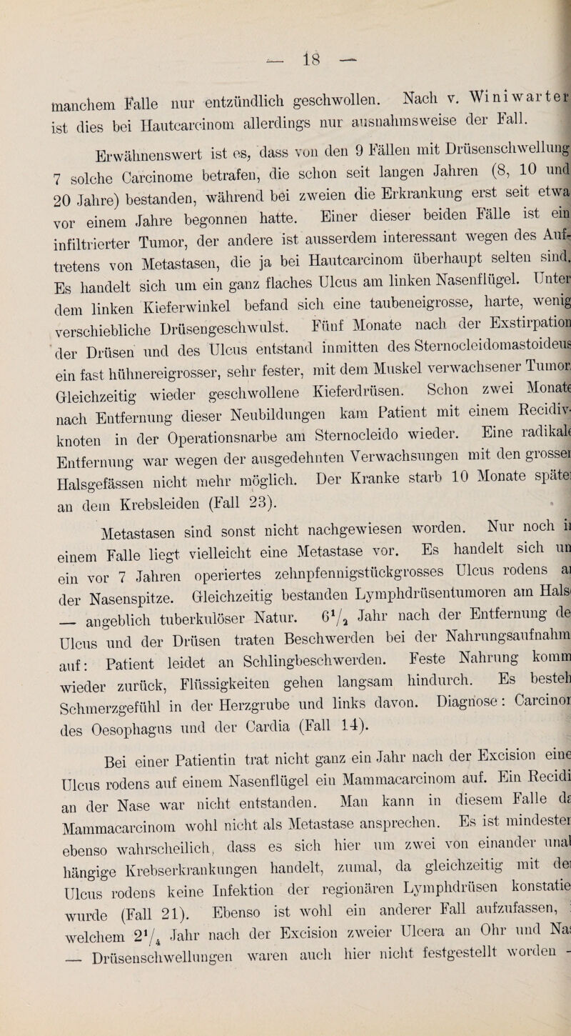 manchem Falle nur entzündlich geschwollen. Nach v. ist dies bei Hautcareinom allerdings nur ausnahmsweise Wini war ter der Fall. Erwähnenswert ist es, dass von den 9 Fällen mit Drüsen Schwellung 7 solche Carcinome betrafen, die schon seit langen Jahren (8, 10 und 20 Jahre) bestanden, während bei zweien die Erkrankung erst seit etwa: vor einem Jahre begonnen hatte. Einer dieser beiden Fälle ist ein infiltrierter Tumor, der andere ist ausserdem interessant wegen des Auf¬ tretens von Metastasen, die ja bei Hautcarcinom überhaupt selten sind. Es handelt sich um ein ganz flaches Ulcus am linken Nasenflügel. Unter dem linken Kieferwinkel befand sich eine taubeneigrosse, harte, wenig verschiebliche Drüsengeschwulst. Fünf Monate nach der Exstirpation der Drüsen und des Ulcus entstand inmitten des Sternocleidomastoideus ein fast hühnereigrosser, sehr fester, mit dem Muskel verwachsener Tumor, Gleichzeitig wieder geschwollene Kieferdrüsen. Schon zwei Monate nach Entfernung dieser Neubildungen kam Patient mit einem Recidif knoten in der Operationsnarbe am Sternoeleido wieder. Eine radikale Entfernung war wegen der ausgedehnten Verwachsungen mit den grosser Halsgefässen nicht mehr möglich. Der Kranke starb 10 Monate späte) an dem Krebsleiden (lall 23). Metastasen sind sonst nicht nachgewiesen worden. Nur noch ii einem Falle liegt vielleicht eine Metastase vor. Es handelt sich un ein vor 7 Jahren operiertes zehnpfennigstückgrosses Ulcus rodens ai der Nasenspitze. Gleichzeitig bestanden Lymphdrüsentumoren am Halsi _ angeblich tuberkulöser Natur. 61/a Jahr nach der Entfernung de Ulcus und der Drüsen traten Beschwerden bei der Nahrungsaufnahm auf; Patient leidet an Schlingbeschwerden. Feste Nahrung komm wieder zurück, Flüssigkeiten gehen langsam hindurch. Es besteh Schmerzgefühl in der Herzgrube und links davon. Diagnose: Carcinor des Oesophagus und der Cardia (lall 14). Bei einer Patientin trat nicht ganz ein Jahr nach der Excision eine Ulcus rodens auf einem Nasenflügel ein Mammacarcinom auf. Ein Recidi an der Nase war nicht entstanden. Man kann in diesem Falle ds Mammacarcinom wohl nicht als Metastase ansprechen. Es ist mindester ebenso wahrscheilich, dass es sich hier um zwei von einander unal hängige Krebserkrankungen handelt, zumal, da gleichzeitig mit dei Ulcus rodens keine Infektion der regionären Lymphdrüsen konstatie wurde (Fall 21). Ebenso ist wohl ein anderer Fall aufzufassen, : welchem 2*/4 Jahr nach der Excision zweier Ulcera an Ohr und Nas _ Drüsenschwellungen waren auch hier nicht festgestellt worden
