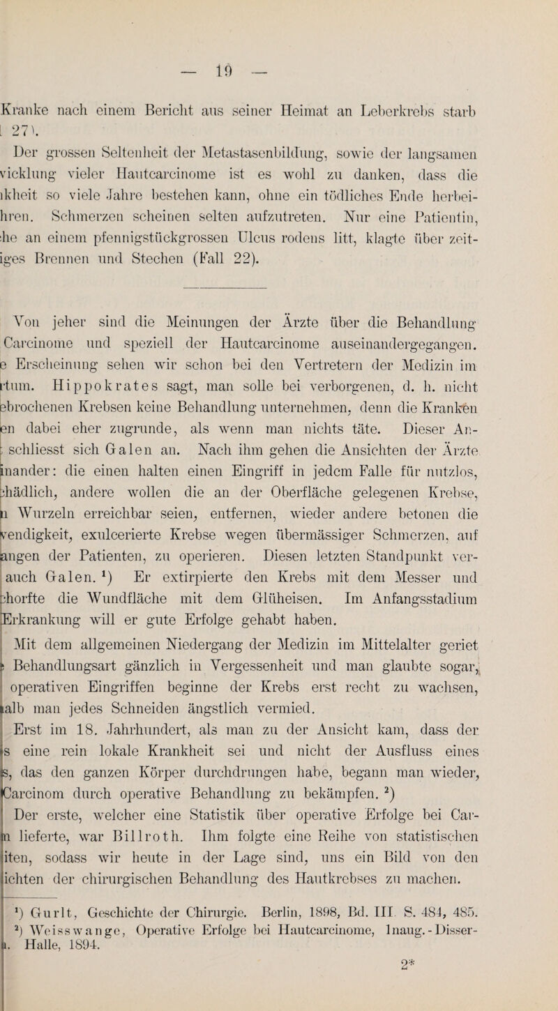 Kranke nach einem Bericht aus seiner Heimat an Leberkrebs starb 27) Der grossen Seltenheit der Metastasenbildung, sowie der langsamen vicklung vieler Hautcareinome ist es wohl zu danken, dass die de heit so viele Jahre bestehen kann, ohne ein tödliches Ende herbei- hren. Schmerzen scheinen selten aufzutreten. Nur eine Patientin, lie an einem pfennigstückgrossen Ulcus rodens litt, klagte über zeit¬ iges Brennen und Stechen (Fall 22). Von jeher sind die Meinungen der Ärzte über die Behandlung Carcinome und speziell der Hautcareinome auseinandergegangen, e Erscheinung sehen wir schon bei den Vertretern der Medizin im rtum. Hippokrates sagt, man solle bei verborgenen, d. h. nicht ebrochenen Krebsen keine Behandlung unternehmen, denn die Kranken en dabei eher zugrunde, als wenn man nichts täte. Dieser An- t schliesst sich Galen an. Nach ihm gehen die Ansichten der Ärzte, inander: die einen halten einen Eingriff in jedem Falle für nutzlos, bhädlich, andere wollen die an der Oberfläche gelegenen Krebse, n Wurzeln erreichbar seien, entfernen, wieder andere betonen die Wendigkeit, exulcerierte Krebse wegen übermässiger Schmerzen, auf angen der Patienten, zu operieren. Diesen letzten Standpunkt ver- auch Galen. *) Er extirpierte den Krebs mit dem Messer und phorfte die Wundfläche mit dem Glüheisen. Im Anfangsstadium Erkrankung will er gute Erfolge gehabt haben. Mit dem allgemeinen Niedergang der Medizin im Mittelalter geriet fc Behandlungsart gänzlich in Vergessenheit und man glaubte sogar, operativen Eingriffen beginne der Krebs erst recht zu wachsen, Halb man jedes Schneiden ängstlich vermied. Erst im 18. Jahrhundert, als man zu der Ansicht kam, dass der is eine rein lokale Krankheit sei und nicht der Ausfluss eines s, das den ganzen Körper durchdrungen habe, begann man wieder, Carcinom durch operative Behandlung zu bekämpfen. * 2) Der erste, welcher eine Statistik über operative Erfolge bei Car- n lieferte, war Billroth. Ihm folgte eine Reihe von statistischen iten, sodass wir heute in der Lage sind, uns ein Bild von den ichten der chirurgischen Behandlung des Hautkrebses zu machen. *) Gurlt, Geschichte der Chirurgie. Berlin, 1898, Bd. III S. 484, 485. 2) Weisswange, Operative Erfolge bei Hautcareinome, lnaug.-Disser- i. Halle, 1894. 2*