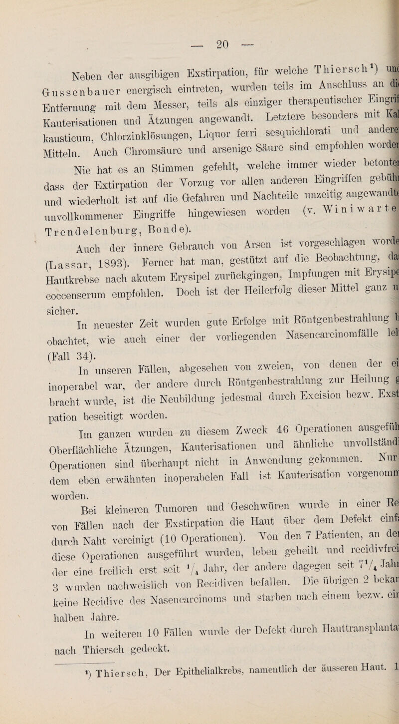 Neben der ausgibigen Exstirpation, für welche Thier sch1) uni Gussenbauer energisch eintreten, wurden teils im Anschluss an (b Entfernung mit dem Messer, teils als einziger therapeutischer Eingii Kauterisationen und Ätzungen angewandt. Letztere besonders mi al kausticum, Chlorzinklösungen, Liquor fern sesqmchlorati und andere Mitteln. Auch Chromsäure und arsenige Säure sind empfohlen woidet Nie hat es an Stimmen gefehlt, welche immer wieder betonte, dass der Extirpation der Vorzug vor allen anderen Eingriffen gebuH und wiederholt ist auf die Gefahren und Nachteile unzeitig angewandt unvollkommener Eingriffe hingewiesen worden (v. Wim warte Trendelen bürg, Boncle). j Auch der innere Gebrauch von Arsen ist vorgeschlagen worde (Lassar, 1893). Ferner hat man, gestützt auf die Beobachtung, dsj Hautkrebse nach akutem Erysipel zurückgingen, Impfungen mit Erysipe coceenserum empfohlen. Doch ist der Heilerfolg dieser Mittel ganz u S1 eher In neuester Zeit wurden gute Erfolge mit Röntgenbestrahlung b obachtet, wie auch einer der vorliegenden NasencarcinomfäUe lei: (Fall 34). In unseren Fällen, abgesehen von zweien, von denen der ei inoperabel war, der andere durch Röntgenbestrahlung zur Heilung g bracht wurde, ist die Neubildung jedesmal durch Exeision bezw. Exst pation beseitigt worden. Im ganzen wurden zu diesem Zweck 4G Operationen ausgefuh Oberflächliche Ätzungen, Kauterisationen und ähnliche unvollständi Operationen sind überhaupt nicht in Anwendung gekommen. Nur dem eben erwähnten inoperabelen Fall ist Kauterisation vorgenomn: worden. _ . . D Bei kleineren Tumoren und Geschwüren wurde in einer Ke von Fällen nach der Exstirpation die Haut über dem Defekt emfi durch Naht vereinigt (10 Operationen). Von den 7 Patienten, an dei diese Operationen ausgeführt wurden, leben geheilt und recidivfrei der eine freilich erst seit '/, Jahr, der andere dagegen seit < 4 Fun 3 wurden nachweislich von Recidiven befallen. Die übrigen 2 bekat keine Recidive des Nasencarcinoms und starben nach einem bezw. eil halben Jahre. In weiteren 10 Fällen wurde der Defekt durch Hauttransplanta nach Thiersch gedeckt. J) Thiersch, Der Epithelialkrebs, namentlich der äusseren Haut. 1