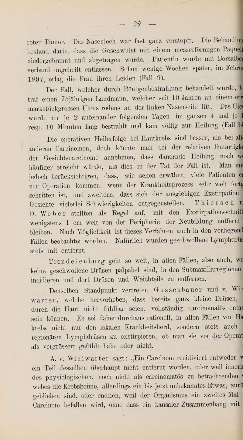roter Tumor. Das Nasenloch war fast ganz verstopft. Die Behandlun bestand darin, dass die Geschwulst mit einem messerförmigen Pacjueli niedergebrannt und abgetragen wurde. Patientin wurde mit Borsalbei verband ungeheilt entlassen. Schon wenige Wochen später, im hebnu 1897, erlag die Frau ihren Leiden (Fall 9). Der Fall, welcher durch Röntgenbestrahlung behandelt wurde, bi traf einen 75jährigen Landmann, welcher seit 10 Jahren an einem etv markstückgrossen Ulcus rodens an der linken Nasenseite litt. Das Uici wurde an je 2 aufeinander folgenden Tagen im ganzen 4 mal je 1 resp. 10 Minuten lang bestrahlt und kam völlig zur Heilung (Fall 31 Die operativen Heilerfolge bei Hautkrebs sind besser, als bei all* anderen Carcinomen, doch könnte man bei der relativen Gutartigk« der Gesichtscarcinome annehmen, dass dauernde Heilung noch w< häufiger erreicht würde, als dies in der Tat der Fall ist. Man um jedoch berücksichtigen, dass, wie schon erwähnt, viele Patienten ei zur Operation kommen, wenn der Krankheitsprozess sehr weit fortg schritten ist, und zweitens, dass sich der ausgiebigen Exstirpation : Gesichte vielerlei Schwierigkeiten entgegenstellen. Thierse h u 0. Weber stellten als Regel auf, mit den Exstirpationsschnitt wenigstens 1 cm weit von der Peripherie der Neubildung entfernt bleiben. Nach Möglichkeit ist dieses Verfahren auch in den vorliegend Fällen beobachtet worden. Natürlich wurden geschwollene Lyinphdrüs stets mit entfernt. Trendelen bürg geht so weit, in allen Fällen, also auch, we keine geschwollene Drüsen palpabel sind, in den Submaxillarregionen incidieren und dort Drüsen und Weichteile zu entfernen. Denselben Standpunkt vertreten Gussenbauer und v. Mir warter, welche hervorheben, dass bereits ganz kleine Drüsen, T durch die Haut nicht fühlbar seien, vollständig carcinomatös entai sein können. Es sei daher durchaus rationell, in allen Fällen von Ha krebs nicht nur den lokalen Krankheitsherd, sondern stets auch regionären Lymphdrüsen zu exstirpieren, ob man sie vor der Operat als vergrössert gefühlt habe oder nicht. A. v. Winiwarter sagt: „Ein Carcinom recidiviert entweder v ein Teil desselben überhaupt nicht entfernt worden, oder weil innerh des physiologischen, noch nicht als carcinomatös zu betrachtenden < webes die Krebskeime, allerdings ein bis jetzt unbekanntes Etwas, zurü geblieben sind, oder endlich, weil der Organismus ein zweites Mal Carcinom befallen wird, ohne dass ein kausaler Zusammenhang mit