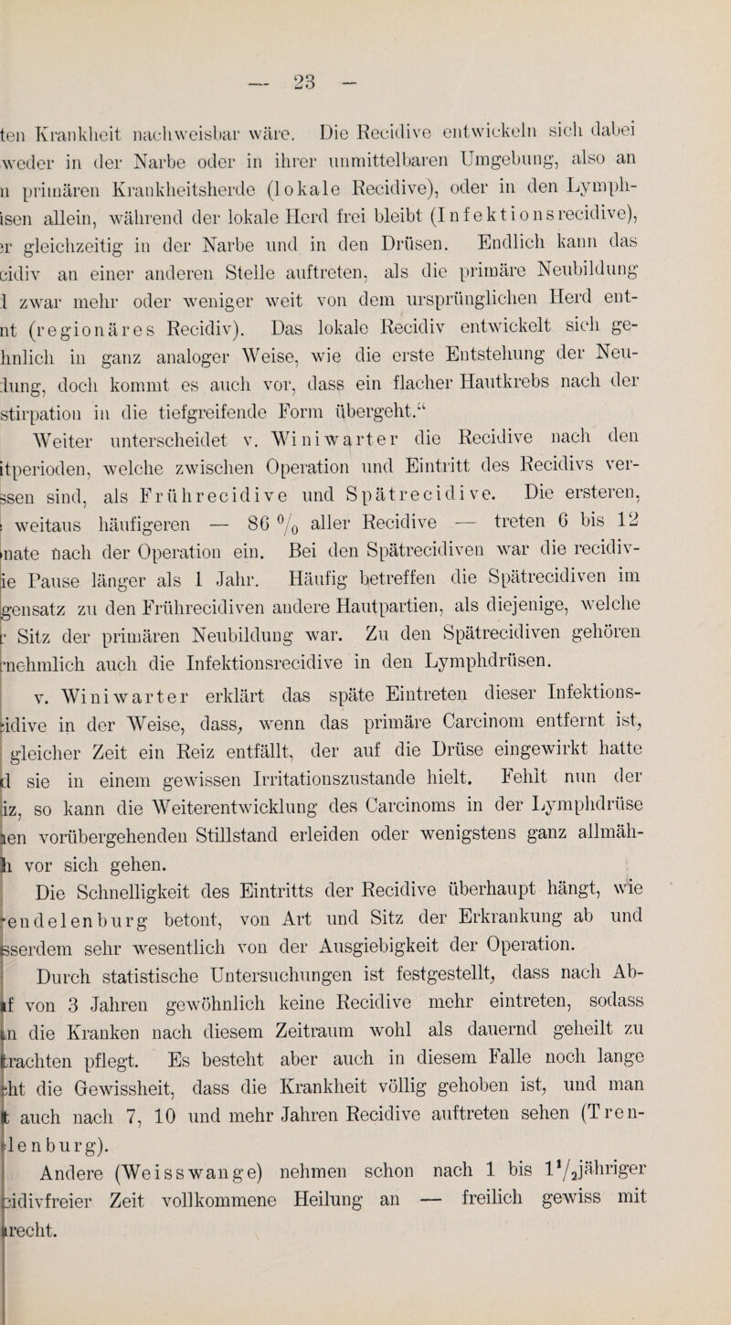 teil Krankheit nachweisbar wäre. Die Recidive entwickeln sich dabei weder in der Narbe oder in ihrer unmittelbaren Umgebung, also an n primären Krankheitsherde (lokale Recidive), oder in den Lympli- isen allein, während der lokale Herd frei bleibt (Infektionsrecidive), »r gleichzeitig in der Narbe und in den Drüsen. Endlich kann das cidiv au einer anderen Stelle auftreten, als die primäre Neubildung 1 zwar mehr oder weniger weit von dem ursprünglichen Herd ent- nt (regionäres Recidiv). Das lokale Recidiv entwickelt sich ge- hnlicli in ganz analoger Weise, wie die erste Entstehung der Neu¬ dung, doch kommt es auch vor, dass ein flacher Hautkrebs nach der stirpation in die tiefgreifende Form übergeht/1 Weiter unterscheidet v. Winiwarter die Recidive nach den itperioden, welche zwischen Operation und Eintritt des Recidivs ver- äsen sind, als Frührecidive und Spätrecidive. Die ersteren, ! weitaus häufigeren — 86 °/0 aller Recidive — treten 6 bis 12 nate nach der Operation ein. Bei den Spätrecidiven war die recidiv- ie Pause länger als 1 Jahr. Häufig betreffen die Spätrecidiven im gensatz zu den Frührecidiven andere Hautpartien, als diejenige, welche • Sitz der primären Neubildung war. Zu den Spätrecidiven gehören ■nehmlich auch die Infektionsrecidive in den Lymphdrüsen. v. Winiwarter erklärt das späte Eintreten dieser Infektions- idive in der Weise, dass, wenn das primäre Carcinom entfernt ist, gleicher Zeit ein Reiz entfällt, der auf die Drüse eingewirkt hatte :1 sie in einem gewissen Irritationszustande hielt. lehit nun der iz, so kann die Weiterentwicklung des Carcinoms in der Lymphdrüse Len vorübergehenden Stillstand erleiden oder wenigstens ganz allmäh- h vor sich gehen. Die Schnelligkeit des Eintritts der Recidive überhaupt hängt, wie 'endelenbürg betont, von Art und Sitz der Erkrankung ab und ßserdem sehr wesentlich von der Ausgiebigkeit der Operation. Durch statistische Untersuchungen ist festgestellt, dass nach Ab- if von 3 Jahren gewöhnlich keine Recidive mehr eintreten, sodass ij,n die Kranken nach diesem Zeitraum wohl als dauernd geheilt zu trachten pflegt. Es besteht aber auch in diesem lalle noch lange Uit die Gewissheit, dass die Krankheit völlig gehoben ist, und man t auch nach 7, 10 und mehr Jahren Recidive auftreten sehen (Tren- de n bürg). Andere (Weisswange) nehmen schon nach 1 bis U/Jähriger üdivfreier Zeit vollkommene Heilung an — freilich gewiss mit recht.