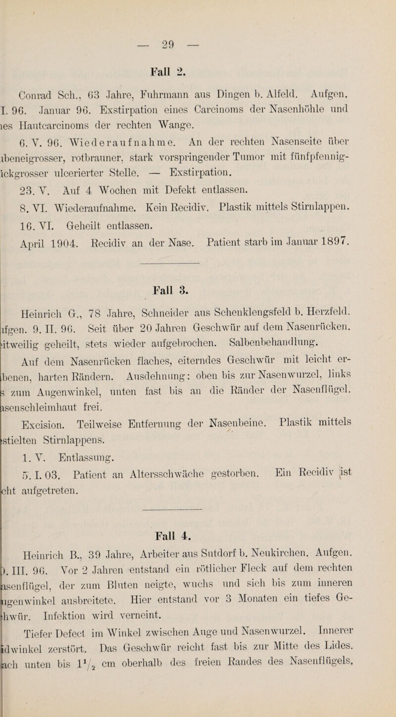 Fall 2. Conrad Sch., 03 Jahre, Fuhrmann aus Dingen b. Alfeld. Aufgen. I. 90. Januar 90. Exstirpation eines Carcinoms der Nasenhöhle und les Ilautcarcinoms der rechten Wange. G. V. 96. Wiederaufnahme. An der rechten Nasenseite über ibeneigrosser, rotbrauner, stark vorspringender Tumor mit fünfpfennig- ickgrosser ulcerierter Stelle. — Exstirpation. 23. Y. Auf 4 Wochen mit Defekt entlassen. 8. VI. Wiederaufnahme. Kein Recidiv. Plastik mittels Stirnlappen. IG. VI. Geheilt entlassen. April 1904. Recidiv an der Nase. Patient starb im Januar 1897. Fall 3. Heinrich C., 78 Jahre, Schneider aus Schenklengsfeld b. Herzfeld, ifgen. 9. II. 9G. Seit über 20 Jahren Geschwür auf dem Nasenrücken, dtweilig geheilt, stets wieder aufgebrochen. Salbenbehandlung. Auf dem Nasenrücken flaches, eiterndes Geschwür mit leicht er- ,benen, harten Rändern. Ausdehnung: oben bis zur Nasenwurzel, links 3 zum Augenwinkel, unten fast bis an die Ränder der Nasenflügel, isenSchleimhaut frei. Excision. Teilweise Entfernung der Nasenbeine. Plastik mittels iStielten Stirnlappens. l.Y. Entlassung. 5.1. 03. Patient an Altersschwäche gestorben. Ein Recidiv ist cht aufgetreten. Fall 4. Heinrich B., 39 Jahre, Arbeiter aus Sutdorf b. Neukirchen. Aufgen. ). III. 9G. Vor 2 Jahren entstand ein rötlicher Fleck auf dem rechten asenflügel, der zum Bluten neigte, wuchs und sich bis zum inneren iigenwmkel ausbreitete. Hier entstand vor o Monaten ein tiefes Ge- [hwiir. Infektion Tiefer Defect idwinkel zerstört, ach unten bis l1 wird verneint. im Winkel zwischen Auge und Nasenwurzel. Innerer Das Geschwür reicht fast bis zur Mitte des Lides. _ cm oberhalb des freien Randes des Nasenflügels.