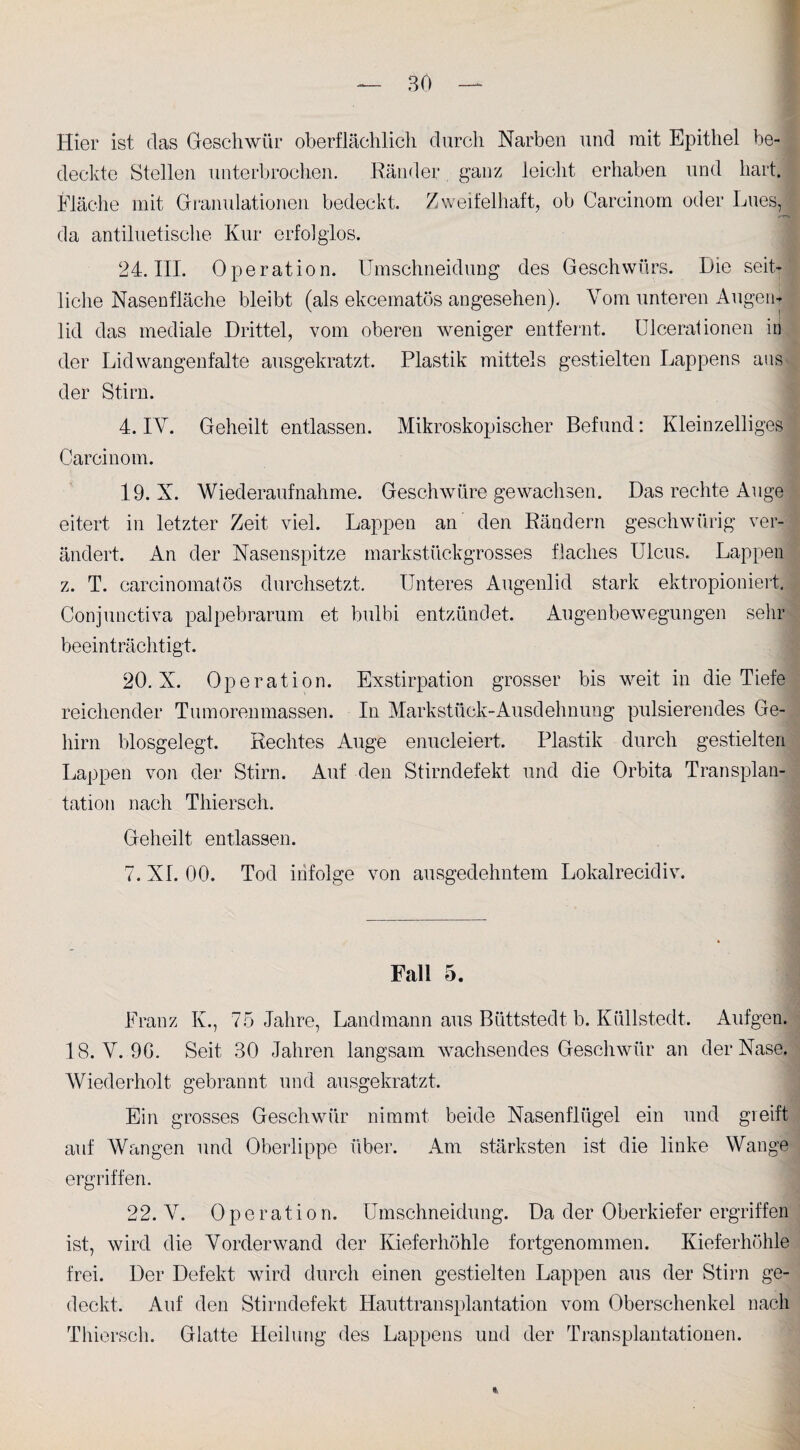 Hier ist das Geschwür oberflächlich durch Narben und mit Epithel be¬ deckte Stellen unterbrochen. Ränder, ganz leicht erhaben und hart. Fläche mit Granulationen bedeckt. Zweifelhaft, ob Carcinom oder Lues,! da antiluetische Kur erfolglos. 24. III. Operation. Umschneidung des Geschwürs. Die seit¬ liche Nasenfläche bleibt (als ekcematös angesehen). Vom unteren Augen¬ lid das mediale Drittel, vom oberen weniger entfernt. Ulceraüonen in der Lidwangenfalte ausgekratzt. Plastik mittels gestielten Lappens aus der Stirn. 4. IV. Geheilt entlassen. Mikroskopischer Befund: Kleinzelliges Carcinom. 19. X. Wiederaufnahme. Geschwüre gewachsen. Das rechte Auge eitert in letzter Zeit viel. Lappen an den Rändern geschwürig ver¬ ändert. An der Nasenspitze markstückgrosses flaches Ulcus. Lappen z. T. carcinomatös durchsetzt. Unteres Augenlid stark ektropioniert. Conjunctiva palpebrarum et bulbi entzündet. Augenbewegungen sehr beeinträchtigt. 20. X. Operation. Exstirpation grosser bis weit in die Tiefe reichender Tumorenmassen. In Markstück-Ausdehnung pulsierendes Ge¬ hirn biosgelegt. Rechtes Auge enueleiert. Plastik durch gestielten Lappen von der Stirn. Auf den Stirndefekt und die Orbita Transplan¬ tation nach Thiersch. Geheilt entlassen. 7. XL 00. Tod infolge von ausgedehntem Lokalrecidiv. Fcall 5. Franz Iv., 75 Jahre, Landmann aus Büttstedt b. Küllstedt. Aufgen. 18. V. 9G. Seit 30 Jahren langsam wachsendes Geschwür an der Nase, Wiederholt gebrannt und ausgekratzt. Ein grosses Geschwür nimmt beide Nasenflügel ein und greift auf Wangen und Oberlippe über. Am stärksten ist die linke Wange ergriffen. 22. V. Operation. Umschneidung. Da der Oberkiefer ergriffen ist, wird die Vorderwand der Kieferhöhle fortgenommen. Kieferhöhle frei. Der Defekt wird durch einen gestielten Lappen aus der Stirn ge¬ deckt. Auf den Stirndefekt Hauttransplantation vom Oberschenkel nach Thiersch. Glatte Heilung des Lappens und der Transplantationen.