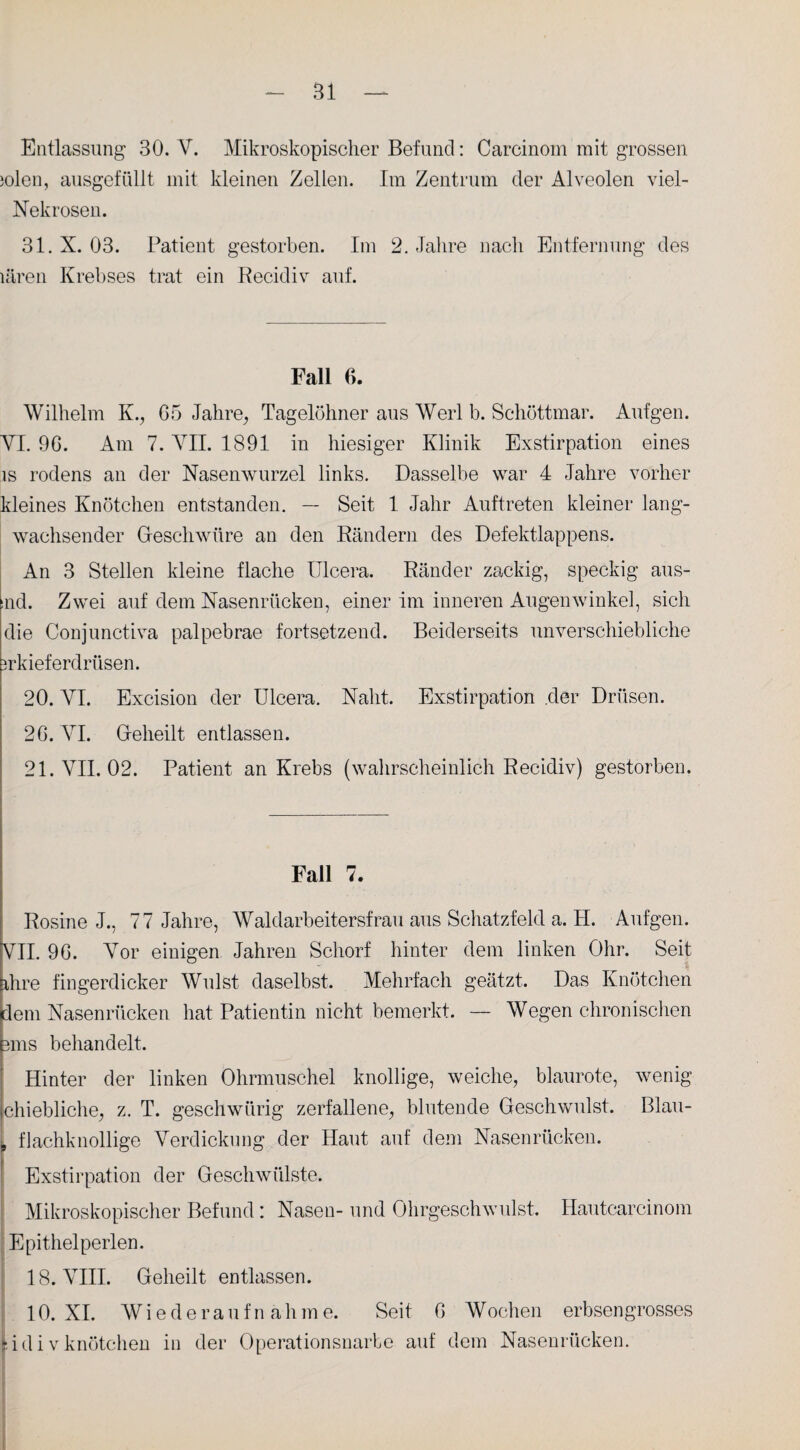 Bl Entlassung 30. Ah Mikroskopischer Befund: Carcinom mit grossen jolen, ausgefüllt mit kleinen Zellen. Im Zentrum der Alveolen viel- Nek rosen. 31.X. 03. Patient gestorben. Im 2. Jahre nach Entfernung des lären Krebses trat ein Recidiv auf. Fall 6. Wilhelm K., 65 Jahre, Tagelöhner aus Werl b. Schöttmar. Aufgen. VI. 96. Am 7. VII. 1891 in hiesiger Klinik Exstirpation eines is rodens an der Nasenwurzel links. Dasselbe war 4 Jahre vorher kleines Knötchen entstanden. — Seit 1 Jahr Auftreten kleiner lang¬ wachsender Geschwüre an den Rändern des Defektlappens. An 3 Stellen kleine flache Ulcera. Ränder zackig, speckig aus- nd. Zwei auf dem Nasenrücken, einer im inneren Augenwinkel, sich die Conjunctiva palpebrae fortsetzend. Beiderseits unverschiebliche mkieferdriisen. 20. VI. Excision der Ulcera. Naht. Exstirpation der Drüsen. 26. VI. Geheilt entlassen. 21. VII. 02. Patient an Krebs (wahrscheinlich Recidiv) gestorben. Fall 7. Rosine J., 77 Jahre, Waldarbeitersfrau aus Schatzfeld a. H. Aufgen. VII. 96. Vor einigen Jahren Schorf hinter dem linken Ohr. Seit ihre fingerdicker Wulst daselbst. Mehrfach geätzt. Das Knötchen dem Nasenrücken hat Patientin nicht bemerkt. — Wegen chronischen 3ms behandelt. Hinter der linken Ohrmuschel knollige, weiche, blaurote, wenig chiebliche, z. T. geschwürig zerfallene, blutende Geschwulst. Blau¬ flachknollige Verdickung der Haut auf dem Nasenrücken. Exstirpation der Geschwülste. Mikroskopischer Befund: Nasen- und Ohrgeschwulst. Hautcarcinom Epithel perlen. 18. VIII. Geheilt entlassen. 10. XI. Wiederaufnahme. Seit 6 Wochen erbsengrosses :idivknütchen in der Operationsnarbe auf dem Nasenrücken.