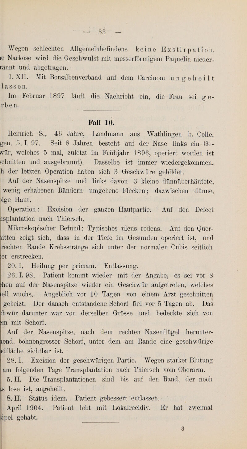 le Narkose wird die Geschwulst mit messerförmigem Paquelin nieder¬ rannt und abgetragen. 1. XII. Mit Borsalben verband auf dem Carcinom ungeheilt lassen. Im Februar 1897 läuft die Nachricht ein, die Frau sei ge¬ rbe n. Fall 10. Heinrich S., 46 Jahre, Landmann aus Wathlingen b. Celle, gen. 5.1. 97. Seit 8 Jahren besteht auf der Nase links ein Ge- wür, welches 5 mal, zuletzt im Frühjahr 1896, operiert worden ist schnitten und ausgebrannt). Dasselbe ist immer wiedergekommen, h der letzten Operation haben sich 3 Geschwüre gebildet. Auf der Nasenspitze und links davon 3 kleine dünnüberhäutete, wenig erhabenen Rändern umgebene Flecken; dazwischen dünne, )ige Haut. Operation: Excision der ganzen Hautpartie. Auf den Defect isplantation nach Thiersch. Mikroskopischer Befund: Typisches ulcus rodens. Auf den Quer- litten zeigt sich, dass in der Tiefe im Gesunden operiert ist, und rechten Rande Krebsstränge sich unter der normalen Cubis seitlich er erstrecken. 20.1. Heilung per primam. Entlassung. 26.1. 98. Patient kommt wieder mit der Angabe, es sei vor 8 Een auf der Nasenspitze wieder ein Geschwür aufgetreten, welches eil wuchs. Angeblich vor 10 Tagen von einem Arzt geschnitten gebeizt. Der danach entstandene Schorf fiel vor 5 Tagen ab. Das fiwiir darunter war von derselben Grösse und bedeckte sich von >m mit Schorf. Auf der Nasenspitze, nach dem rechten Nasenflügel herunter- tend, bohnengrosser Schorf, unter dem am Rande eine gescliwürige idfläche sichtbar ist. 28.1. Excision der geschwürigen Partie. Wegen starker Blutung am folgenden Tage Transplantation nach Thiersch vom Oberarm. 5. II. Die Transplantationen sind bis auf den Rand, der noch ,s lose ist, angeheilt. 8. II. Status idem. Patient gebessert entlassen. April 1904. Patient lebt mit Lokalrecidiv. Er hat zweimal ipel gehabt. 3