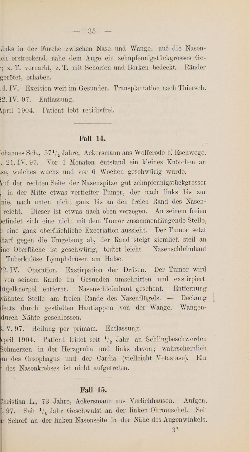 ch erstreckend, nahe dem Auge ein zehnpfennigstückgrosses Ge- ■; z. T. vernarbt, z. T. mit Schorfen und Borken bedeckt. Ränder gerötet, erhaben. 4. IV. Excision weit im Gesunden. Transplantation nach Thierscli. ]2. IV. 97. Entlassung. Vpril 1904. Patient lebt recidivfrei. Fall 14. ohannes Sch., 571/a Jahre, Ackersmann aus Wolferode b. Eschwege. . 21. IV. 97. Vor 4 Monaten entstand ein kleines Knötchen an ,se, welches wuchs und vor G Wochen geschwiirig wurde. Vif der rechten Seite der Nasenspitze gut zehnpfennigstückgrosser , in der Mitte etwas vertiefter Tumor, der nach links bis zur nie, nach unten nicht ganz bis an den freien Rand des Nasen - reicht. Dieser ist etwas nach oben verzogen. An seinem freien jefindet sich eine nicht mit dem Tumor zusammenhängende Stelle, 3 eine ganz oberflächliche Excoriation aussieht. Der Tumor setzt harf gegen die Umgebung ab, der Rand steigt ziemlich steil an ine Oberfläche ist geschwiirig, blutet leicht. Nasenschleimhaut Tuberkulöse Lymphdrüsen am Halse. !2. IV. Operation. Exstirpation der Drüsen. Der Tumor wird von seinem Rande im Gesunden Umschnitten und exstirpiert. ügelknorpel entfernt. Nasenschleimhaut geschont. Entfernung vähnten Stelle am freien Rande des Nasenflügels. — Deckung fects durch gestielten Hautlappen von der Wange. Wangen- durcli Nähte geschlossen. :. V. 97. Heilung per primam. Entlassung. ipril 1904. Patient leidet seit 1/a Jahr an Schlingbeschwerden Schmerzen in der Herzgrube und links davon; wahrscheinlich m des Oesophagus und der Cardia (vielleicht Metastase). Ein des Nasenkrebses ist nicht aufgetreten. Fall 15. Christian L., 73 Jahre, Ackersmann aus Verlichhausen. Aufgen. . 97. Seit V4 Jahr Geschwulst an der linken Ohrmuschel. Seit r Schorf an der linken Nasenseite in der Nähe des Augenwinkels. 3*