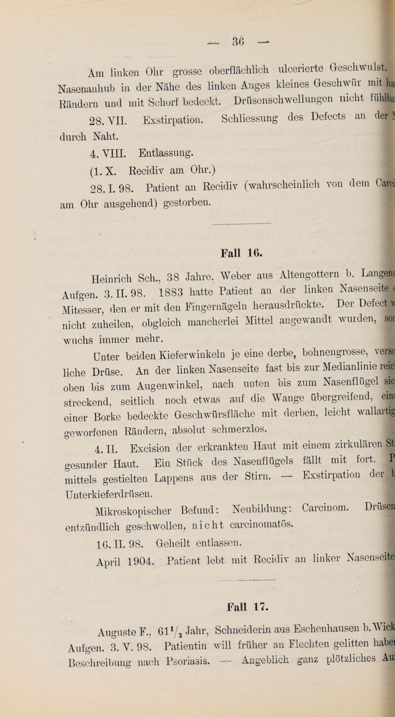 Am linken Ohr grosse oberflächlich ulcerierte Geschwulst. Nasenauhub in der Nähe des linken Auges kleines Geschwür mit hai Rändern uncl mit Schorf bedeckt. Drüsenschwellungen nicht fühlbai 28. VII. Exstirpation. Schliessung des Defects an der! durch Naht. 4. YIII. Entlassung. (1. X. Recidiv am Ohr.) 28.1. 98. Patient an Recidiv (wahrscheinlich von dem Carei am Ohr ausgehend) gestorben. Fall 16. Heinrich Sch., 38 Jahre, Weber aus Altengottern b. Langen? Aufgen. 3. II. 98. 1883 hatte Patient an der linken Nasenseite < Mitesser, den er mit den Fingernägeln herausdrückte. Der Defect * nicht zuheilen, obgleich mancherlei Mittel angewandt wurden, sor wachs immer mehr. Unter beiden Kieferwinkeln je eine derbe, bohnengrosse, versc liehe Drüse. An der linken Nasenseite fast bis zur Medianlinie reicl oben bis zum Augenwinkel, nach unten ois zum Nasenflügel sic streckend, seitlich noch etwas auf die Wange übergreifend, eine einer Borke bedeckte Oesohwürsfläche mit derben, leicht wallart| geworfenen Rändern, absolut schmeizlos. 4. II. Excision der erkrankten Haut mit einem zirkulären Sti gesunder Haut. Ein Stück des Nasenflügels fällt mit fort. V mittels gestielten Lappens aus der Stirn. — Exstirpation der b U nterkief erdrüsen. Mikroskopischer Befund: Neubildung: Careinom. Drüsen entzündlich geschwollen, nicht carcinomatös. IG. II. 98. Geheilt entlassen. April 1904. Patient lebt mit Recidiv an linker Nasenseite, Fall 17. Auguste F., 61V2 Jahr, Schneiderin aus Eschenhausen b.Wick Aufgen. 3. V. 98. Patientin will früher an Flechten gelitten habei Beschreibung nach Psoriasis. — Angeblich ganz plötzliches All