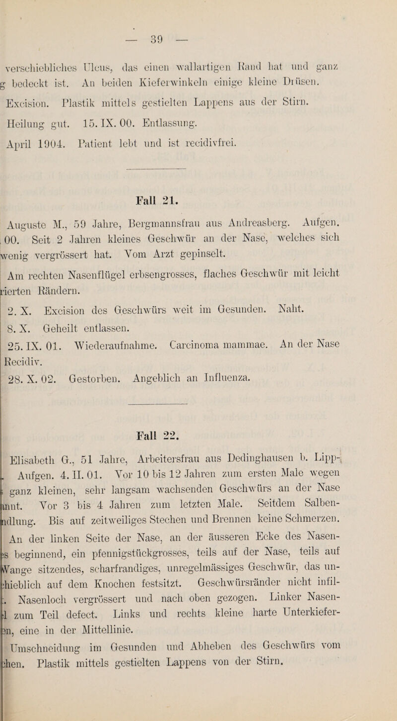 verschiebliches Ulcus, das einen Aval]artigen Rand hat und ganz g bedeckt ist. An beiden Kieferwinkeln einige kleine Drüsen. Excision. Plastik mittels gestielten Lappens aus der Stirn. Heilung gut. 15. IX. 00. Entlassung. April 1904. Patient lebt und ist recidivfrei. Fall 21. Auguste M., 59 Jahre, Bergmannsfrau aus Andreasberg. Aufgen. . 00. Seit 2 Jahren kleines Geschwür an der Nase, welches sich wenig vergrössert hat. Vom Arzt gepinselt. Am rechten Nasenflügel erbsengrosses, flaches Geschwür mit leicht Gerten Rändern. 2 X. Excision des Geschwürs weit im Gesunden. Naht. ! 8. X. Geheilt entlassen. 25. IX. 01. Wiederaufnahme. Carcinoma mammae. An der Nase Recidiv. 28. X. 02. Gestorben. Angeblich an Influenza. Fall 22. ! Elisabeth G., 51 Jahre, Arbeitersfrau aus Dedinghausen b. Lipp~ „ Aufgen. 4. II. 01. Vor 10 bis 12 Jahren zum ersten Male wegen ^ ganz kleinen, sehr langsam wachsenden Geschwürs an der Nase an nt. Vor 3 bis 4 Jahren zum letzten Male. Seitdem Salben- jndlung. Bis auf zeitweiliges Stechen und Brennen keine Schmerzen. An der linken Seite der Nase, an der äusseren Ecke des Nasen- !S beginnend, ein pfennigstückgrosses, teils auf der Nase, teils auf vVange sitzendes, scharfrandiges, unregelmässiges Geschwür, das un- ihieblich auf dem Knochen festsitzt. Geschwürsränder nicht infil- :. Nasenloch vergrössert und nach oben gezogen. Linker Nasen- 1 zum Teil defect. Links und rechts kleine harte Unterkiefer- 3n, eine in der Mittellinie. Umschneidung im Gesunden und Abheben des Geschwürs vom ihen. Plastik mittels gestielten Lappens von der Stirn.