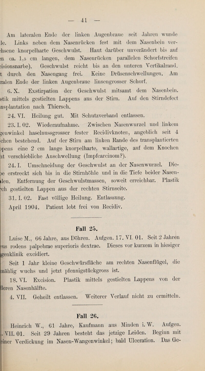 Am lateralen Ende der linken Augenbraue seit Jahren wunde le. Links neben dem Nasenrücken fest mit dem Nasenbein ver- lisene knorpelharte Geschwulst. Haut darüber unverändert bis auf m ca. 1,5 cm langen, dem Nasenrücken parallelen Schorfstreifen iisionsnarbe). Geschwulst reicht bis an den unteren Vertikalrand, t durch den Nasengang frei. Keine Drüsenschwellungen. Am ralen Ende der linken Augenbraue linsen grosser Schorf. G. X. Exstirpation der Geschwulst mitsamt dem Nasenbein, stik mittels gestielten Lappens aus der Stirn. Aul den Stirndefect usplantation nach Thiersch. 24. VI. Heilung gut. Mit Schutzverband entlassen. 23.1. 02. Wiederaufnahme. Zwischen Nasenwurzel und linkem jenwinkel haselnussgrosser fester Recidivknoten, angeblich seit 4 dien bestehend. Auf der Stirn am linken Rande des transplantierten ppens eine 2 cm lange knorpelharte, wallartige, auf dem Knochen it verschiebliche Anschwellung (Impfcarcinom?). 24.1. Umschneidung der Geschwulst an der Nasenwurzel. Die¬ le erstreckt sich bis in die Stirnhöhle und in die Tiefe beider Nasen- ilen. Entfernung der Geschwulstmassen, soweit erreichbar. Plastik Ich gestielten Lappen aus der rechten Stirnseite. 31.1.02. Fast völlige Heilung. Entlassung. April 1904. Patient lebt frei von Recidiv. Fall 25. Luise M., 66 Jahre, aus Döhren. Aufgen. 17. VI. 01. Seit 2 Jahren ;us rodens palpebrae superioris dextrae. Dieses vor kurzem in hiesiger genklinik excidiert. Seit 1 Jahr kleine Geschwürsfläche am rechten Nasenflügel, die nählig wuchs und jetzt pfennigstückgross ist. 18. VI. Excision. Plastik mittels gestielten Lappens von der leren Nasen hälfte. 4. VII. Geheilt entlassen. Weiterer Verlauf nicht zu ermitteln. Fall 26. Heinrich W., 61 Jahre^ Kaufmann aus Minden i. W. Aufgen. .VII. 01. Seit 29 Jahren besteht das jetzige Leiden. Beginn mit hner Verdickung im Nasen-Wangenwinkel; bald Ulceration. Das Ge-