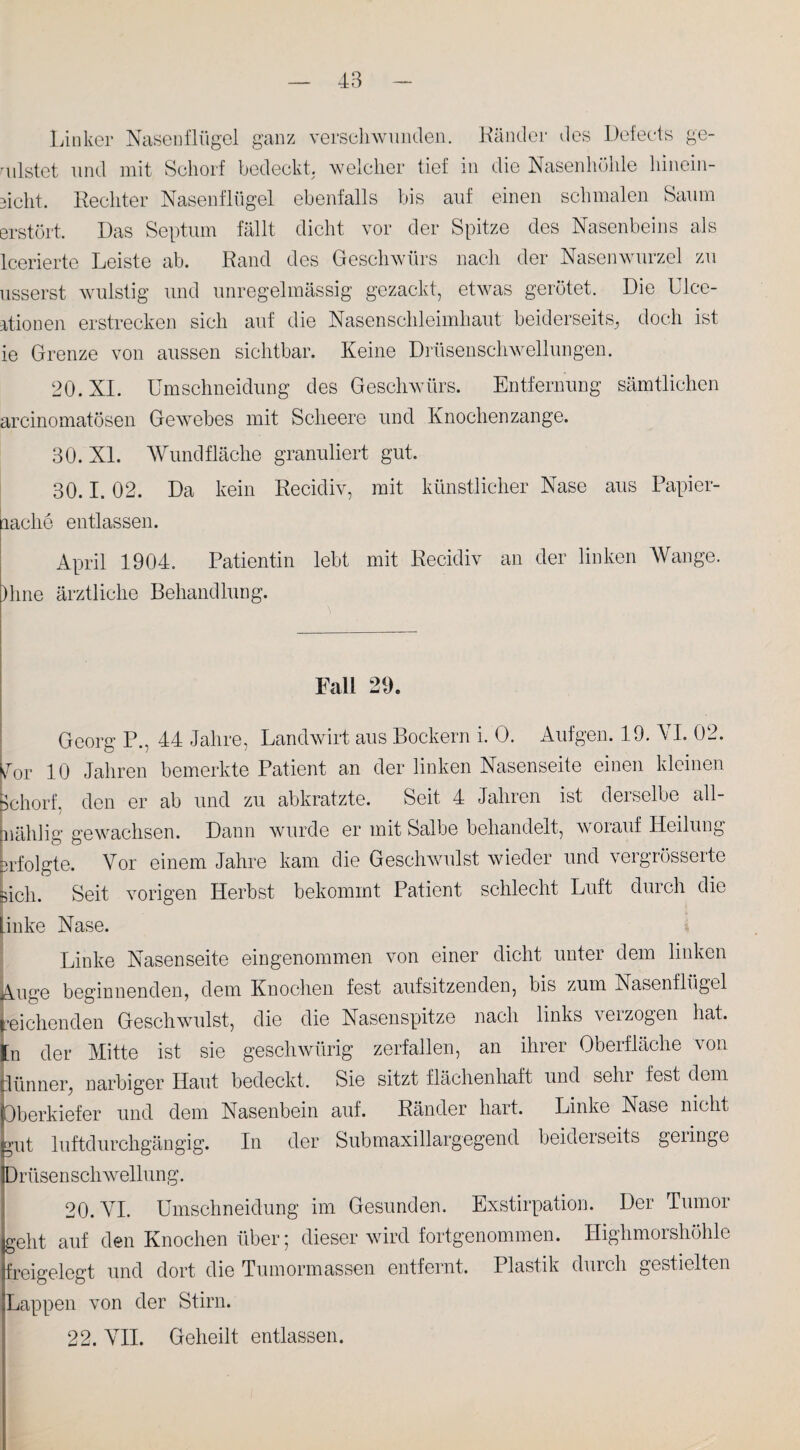Linker Nasenflügel ganz verschwunden. Bänder des Defects ge¬ mistet und mit Schorf bedeckt, welcher tief in die Nasenhöhle hinein¬ sicht. Rechter Nasenflügel ebenfalls bis auf einen schmalen Saum erstört. Das Septum fällt dicht vor der Spitze des Nasenbeins als lcerierte Leiste ab. Rand des Geschwürs nach der Nasenwurzel zu usserst wulstig und unregelmässig gezackt, etwas gerötet. Die Ulce- ationen erstrecken sich auf die Nasenschleimhaut beiderseits, doch ist ie Grenze von aussen sichtbar. Keine Drüsenschwellungen. 20. XI. Umschneidung des Geschwürs. Entfernung sämtlichen arcinomatösen Gewebes mit Sclieere und Knochenzange. 30. XL Wund fläche granuliert gut. 30.1.02. Da kein Recidiv, mit künstlicher Nase aus Papier- aaclie entlassen. April 1904. Patientin lebt mit Recidiv an der linken Wange. )hne ärztliche Behandlung. Fall 29. Georg P., 44 Jahre, Landwirt aus Bockern i. O. Aufgen. 19. VI. 02. sfor 10 Jahren bemerkte Patient an der linken Nasenseite einen kleinen Schorf, den er ab und zu abkratzte. Seit 4 Jahren ist derselbe all- biählig gewachsen. Dann wurde er mit Salbe behandelt, worauf Heilung mfolgte. Vor einem Jahre kam die Geschwulst wieder und vergrösserte sich. Seit vorigen Herbst bekommt Patient schlecht Luft durch die Linke Nase. Linke Nasenseite eingenommen von einer dicht unter dem linken Auge beginnenden, dem Knochen fest aufsitzenden, bis zum Nasenflügel reichenden Geschwulst, die die Nasenspitze nach links verzogen hat. £n der Mitte ist sie gesellwürig zerfallen, an ihrer Oberfläche von ilünner, narbiger Haut bedeckt. Sie sitzt flächenhaft und sein fest dem Oberkiefer und dem Nasenbein auf. Ränder hart. Linke Nase nicht gut luftdurchgängig. In der Submaxillargegend beiderseits geringe Drüsenschwellung. 20. VI. Umschneidung im Gesunden. Exstirpation. Der Tumor geht auf den Knochen über; dieser wird fortgenommen. Highmorshöhle freigelegt und dort die Tumormassen entfernt. Plastik durch gestielten Lappen von der Stirn. 22. VII. Geheilt entlassen.