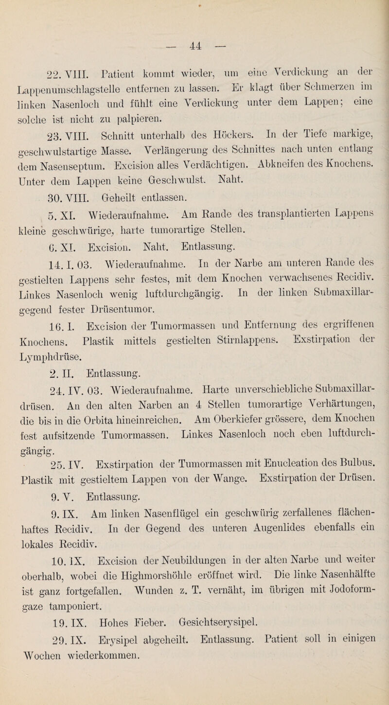 22. VIII. Patient kommt wieder, um eine Verdickung an der Lappenumschlagstelle entfernen zu lassen. Lr klagt über Schmerzen im linken Nasenloch und fühlt eine Verdickung unter dem Lappen; eine solche ist nicht zu palpieren. 23. VIII. Schnitt unterhalb des Höckers. In der Tiefe markige, geschwulstartige Masse. Verlängerung des Schnittes nach unten entlang dem Nasenseptum. Excision alles Verdächtigen. Abkneifen des Knochens. Unter dem Lappen keine Geschwulst. Naht. 30. VIII. Geheilt entlassen. 5. XL Wiederaufnahme. Am Rande des transplantierten Lappens kleine gesell würige, harte tumorartige Stellen. G. XI. Excision. Naht. Entlassung. 14.1. 03. Wiederaufnahme. In der Narbe am unteren Rande des gestielten Lappens sehr festes, mit dem Knochen verwachsenes Recidiv. Linkes Nasenloch wenig luftdurchgängig. In der linken Submaxillar- gegend fester Drüsentumor. 16. I. Excision der Tumormassen und Entfernung des ergriffenen Knochens. Plastik mittels gestielten Stirnlappens. Exstirpation der Lymphdrüse. 2. II. Entlassung. 24. IV. 03. Wiederaufnahme. Harte unverschiebliche Submaxillar- drüsen. An den alten Narben an 4 Stellen tumorartige Verhärtungen, die bis in die Orbita hineinreichen. Am Oberkiefer grössere, dem Knochen fest aufsitzende Tumormassen. Linkes Nasenloch noch eben luftdurch- 25. IV. Exstirpation der Tumormassen mit Enucleation des Bulbus. Plastik mit gestieltem Lappen von der Wange. Exstirpation der Drüsen. 9. V. Entlassung. 9. IX. Am linken Nasenflügel ein gesellwürig zerfallenes flächen- haftes Recidiv. In der Gegend des unteren Augenlides ebenfalls ein lokales Recidiv. 10. IX. Excision der Neubildungen in der alten Narbe und weiter oberhalb, wobei die Highmorshöhle eröffnet wird. Die linke Nasenhälfte ist ganz fortgefallen. Wunden z. T. vernäht, im übrigen mit Jodoform¬ gaze tamponiert. 19. IX. Hohes Fieber. Gesichtserysipel. 29. IX. Erysipel abgeheilt. Entlassung. Patient soll in einigen Wochen wiederkommen.