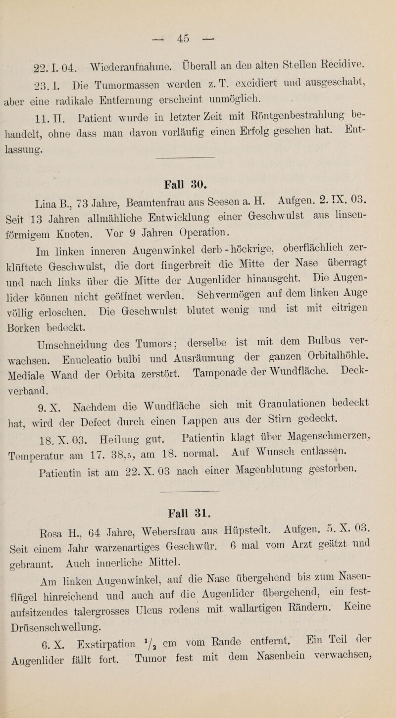 22.1. 04. Wiederaufnahme. Überall an deü alten Stellen Recidive. 23.1. Die Tumormassen werden z. T. excidiert und ausgeschabt, aber eine radikale Entfernung erscheint unmöglich. 11. II. Patient wurde in letzter Zeit mit Röntgenbestrahlung be¬ handelt, ohne dass man davon vorläufig einen Erfolg gesehen hat. Ent¬ lassung. Fall 30. Lina B., 73 Jahre, Beamtenfrau aus Seesen a. H. Aufgen. 2. IX. 03. Seit 13 Jahren allmähliche Entwicklung einer Geschwulst aus linsen¬ förmigem Knoten. Vor 9 Jahren Operation. Im linken inneren Augenwinkel derb - höckrige, oberflächlich zer¬ klüftete Geschwulst, die dort fingerbreit die Mitte der Nase überragt und nach links über die Mitte der Augenlider hinausgeht. Die Augen¬ lider können nicht geöffnet werden. Sehvermögen auf dem linken Auge völlig erloschen. Die Geschwulst blutet wenig und ist mit eitrigen Borken bedeckt. Umschneidung des Tumors; derselbe ist mit dem Bulbus ver¬ wachsen. Enucleatio bulbi und Ausräumung der ganzen Orbitalhöhle. Mediale Wand der Orbita zerstört. Tamponade der Wundfläche. Deck¬ verband. 9. X. Nachdem die Wundfläche sich mit Granulationen bedeckt hat, wird der Defect durch einen Lappen aus der Stirn gedeckt. 18. X. 03. Heilung gut. Patientin klagt über Magenschmerzen, Temperatur am 17. 38,5, am 18. normal. Auf Wunsch entlassen. Patientin ist am 22. X. 03 nach einer Magenblutung gestorben. Fall 31. Rosa H., G4 Jahre, Webersfrau aus Hüpstedt. Aufgen. 5. X. 03. Seit einem Jahr warzenartiges Geschwür. 6 mal vom Arzt geätzt und gebrannt. Auch innerliche Mittel. Am linken Augenwinkel, auf die Nase übergehend bis zum Nasen¬ flügel hinreichend und auch auf die Augenlider übergehend, ein fest- aufsitzendes talergrosses ülcus rodens mit wallartigen Rändern. Keine Drüsen sch wellun g. G. X. Exstirpation 1/a cm vom Rande entfernt. Ein Teil der Augenlider fällt fort. Tumor fest mit dem Nasenbein verwachsen,