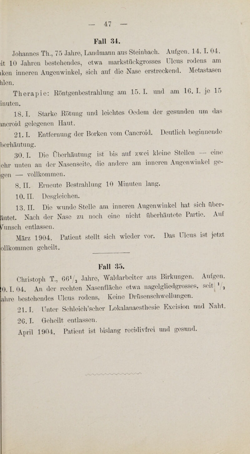 Fall 34. Johannes Th., 75 Jahre, Landmann ans Steinbach. Aufgen. 14. I. 04. Jt 10 Jahren bestehendes, etwa markstückgrosses Ulcus rodens am dien inneren Augenwinkel, sich auf die Nase erstreckend. Metastasen hlen. Therapie: Röntgenbestrahlung am 15.1. und am 16.1. je 15 i nuten. 18.1. Starke Rötung und leichtes Oedem der gesunden um das mcroid gelegenen Haut. 21.1. Entfernung der Borken vom Oancroid. Deutlich beginnende berhäutung. 30.1. Die Überhäutung ist bis auf zwei kleine Stellen — eine ehr unten an der Nasenseite, die andere am inneren Augenwinkel ge¬ gen — vollkommen. 8. II. Erneute Bestrahlung 10 Minuten lang. 10. II. Desgleichen. 13 IR Die wunde Stelle am inneren Augenwinkel hat sich über- Intet. Nach der Nase zu noch eine nicht überhäutete Partie. Auf Wunsch entlassen. März 1904. Patient stellt sich wieder vor. Das Ulcus ist jetzt ollkommen geheilt. Fall 85. Christoph T., GG1/, Jahre, Waldarbeiter aus Birkungen. Aufgen. 0.1. 04. An der rechten Nasenfläche etwa nagelgliedgrosses, seit V2 ahre bestehendes Ulcus rodens. Keine Drüsenschwellungen. 21.1. Unter Schleich’scher Lokalanaesthesie Excision und Naht. 2G. I. Geheilt entlassen. April 1904. Patient ist bislang reeidivfrei und gesund.