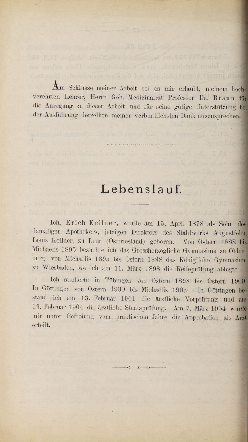 A_m Schlüsse meiner Arbeit sei es mir erlaubt, meinem hoch¬ verehrten Lehrer, Herrn Geh. Medizinalrat Professor Dr. Braun für die Anregung zu dieser Arbeit und für seine gütige Unterstützung bei der Ausführung derselben meinen verbindlichsten Dank auszusprechen. Lebenslauf. Ich, Erich Kellner, wurde am 15. April 1878 als Sohn des damaligen Apothekers, jetzigen Direktors des Stahlwerks Augustfehn, Louis Kellner, zu Leer (Ostfriesland) geboren. Von Ostern 1888 bis Michaelis 1895 besuchte ich das Grossherzogliehe Gymnasium zu Olden¬ burg, von Michaelis 1895 bis Ostern 1898 das Königliche Gymnasium zu Wiesbaden, wo ich am 11. März 1898 die Reifeprüfung ablegte. Ich studierte in Tübingen von Ostern 1898 bis Ostern 1900 In Göttingen von Ostern 1900 bis Michaelis 1903. In Göttingen be¬ stand ich am 13. Februar 1901 die ärztliche Vorprüfung und an 19. Februar 1904 die ärztliche Staatsprüfung. Am 7. März 1904 wurde mir unter Befreiung vom praktischen Jahre die Approbation als Arz erteilt.