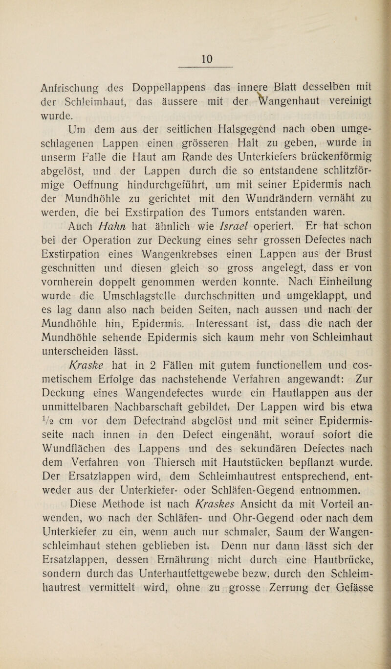 Anfrischung des Doppellappens das innere Blatt desselben mit der Schleimhaut, das äussere mit der Vangenhaut vereinigt wurde. Um dem aus der seitlichen Halsgegönd nach oben umge¬ schlagenen Lappen einen grösseren Halt zu geben, wurde in unserm Falle die Haut am Rande des Unterkiefers brückenförmig abgelöst, und der Lappen durch die so entstandene schlitzför¬ mige Oeffnung hindurchgeführt, um mit seiner Epidermis nach der Mundhöhle zu gerichtet mit den Wundrändern vernäht zu werden, die bei Exstirpation des Tumors entstanden waren. Auch Hahn hat ähnlich wie Israel operiert. Er hat schon bei der Operation zur Deckung eines sehr grossen Defectes nach Exstirpation eines Wangenkrebses einen Lappen aus der Brust geschnitten und diesen gleich so gross angelegt, dass er von vornherein doppelt genommen werden konnte. Nach Einheilung wurde die Umschlagstelle durchschnitten und umgeklappt, und es lag dann also nach beiden Seiten, nach aussen und nach der Mundhöhle hin, Epidermis. Interessant ist, dass die nach der Mundhöhle sehende Epidermis sich kaum mehr von Schleimhaut unterscheiden lässt. Kraske hat in 2 Fällen mit gutem functionellem und cos- metischem Erfolge das nachstehende Verfahren angewandt: Zur Deckung eines Wangendefectes wurde ein Hautlappen aus der unmittelbaren Nachbarschaft gebildet, Der Lappen wird bis etwa V2 cm vor dem Defectrafid abgelöst und mit seiner Epidermis- seite nach innen in den Defect eingenäht, worauf sofort die Wundflächen des Lappens und des sekundären Defectes nach dem Verfahren von Thiersch mit Hautstücken bepflanzt wurde. Der Ersatzlappen wird, dem Schleirnhautrest entsprechend, ent¬ weder aus der Unterkiefer- oder Schläfen-Gegend entnommen. Diese Methode ist nach Kraskes Ansicht da mit Vorteil an¬ wenden, wo nach der Schläfen- und Ohr-Gegend oder nach dem Unterkiefer zu ein, wenn auch nur schmaler, Saum der Wangen¬ schleimhaut stehen geblieben ist, Denn nur dann lässt sich der Ersatzlappen, dessen Ernährung nicht durch eine Hautbrücke, sondern durch das Unterhautfettgewebe bezw. durch den Schleim¬ hautrest vermittelt wird, ohne zu grosse Zerrung der Gefässe