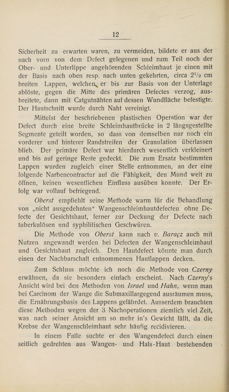 Sicherheit zu eiwarten waren, zu vermeiden, bildete er aus der nach vorn von dem Defect gelegenen und zum Teil noch der Ober- und Unterlippe angehörenden Schleimhaut je einen mit der Basis nach oben resp.. nach unten gekehrten, circa 21h cm breiten Lappen, welchen^ er bis zur Basis von der Unterlage ablöste, gegen die Mitte des primären Defectes verzog, aus¬ breitete, dann mit Catgutnähten auf dessen Wundfläche befestigte. Der Hautschnitt wurde durch Naht vereinigt. Mittelst der beschriebenen plastischen Operation war der Defect durch eine breite Schleimhautbrücke in 2 längsgestellte Segmente geteilt worden, so dass von demselben nur noch ein vorderer und hinterer Randstreifen der Granulation überlassen blieb. Der primäre Defect war hierdurch wesentlich verkleinert und bis auf geringe Reste gedeckt. Die zum Ersatz bestimmten Lappen wurden zugleich einer Stelle entnommen, an der eine folgende Narbencontractur auf die Fähigkeit, den Mund weit zu öffnen, keinen wesentlichen Einfluss ausüben konnte. Der Er¬ folg war vollauf befriegend. Oberst empfiehlt seine Methode warm für die Behandlung von „nicht ausgedehnten“ Wangenschleimhautdefecten ohne De- fecte der Gesichtshaut, ferner zur Deckung der Defecte nach tuberkulösen und syphilitischen Geschwüren. Die Methode von Oberst kann nach v. Baragz auch mit Nutzen angewandt werden bei Defecten der Wangenschleimhaut und Gesichtshaut zugleich. Den Hautdefect könnte man durch einen der Nachbarschaft entnommenen Hautlappen decken. Zum Schluss möchte ich noch die Methode von Czerny erwähnen, da sie besonders einfach erscheint. Nach Czerny's Ansicht wird bei den Methoden von Israel und Hahn, wenn man bei Carcinom der Wange die Submaxillargegend ausräumen muss, die Ernährungsbasis des Lappens gefährdet. Ausserdem brauchten diese Methoden wegen der 3 Nachoperationen ziemlich viel Zeit, was nach seiner Ansicht um so mehr in’s Gewicht fällt, da die Krebse der Wangenschleimhaut sehr häufig recidivieren. In einem Falle suchte er den Wangendefect durch einen seitlich gedrehten aus Wangen- und Hals-Haut bestehenden