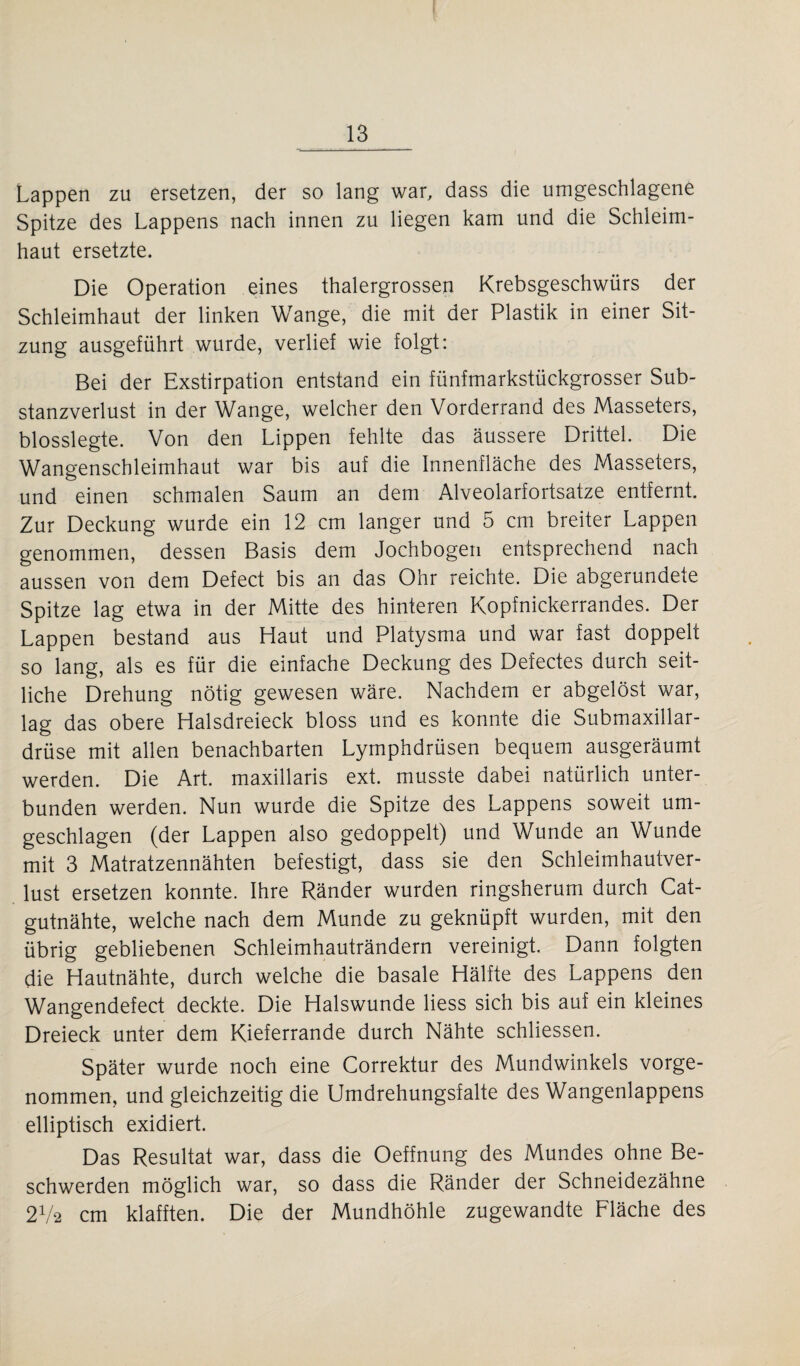 Lappen zu ersetzen, der so lang war, dass die umgeschlagene Spitze des Lappens nach innen zu liegen kam und die Schleim¬ haut ersetzte. Die Operation eines thalergrossen Krebsgeschwürs der Schleimhaut der linken Wange, die mit der Plastik in einer Sit¬ zung ausgeführt wurde, verlief wie folgt: Bei der Exstirpation entstand ein fünfmarkstückgrosser Sub¬ stanzverlust in der Wange, welcher den Vorderrand des Masseters, blosslegte. Von den Lippen fehlte das äussere Drittel. Die Wangenschleimhaut war bis auf die Innenfläche des Masseters, und einen schmalen Saum an dem Alveolarfortsatze entfernt. Zur Deckung wurde ein 12 cm langer und 5 cm breiter Lappen genommen, dessen Basis dem Jochbogen entsprechend nach aussen von dem Defect bis an das Ohr reichte. Die abgerundete Spitze lag etwa in der Mitte des hinteren Kopfnickerrandes. Der Lappen bestand aus Haut und Platysma und war fast doppelt so lang, als es für die einfache Deckung des Defectes durch seit¬ liche Drehung nötig gewesen wäre. Nachdem er abgelöst war, lag das obere Halsdreieck bloss und es konnte die Submaxillar- drüse mit allen benachbarten Lymphdrüsen bequem ausgeräumt werden. Die Art. maxillaris ext. musste dabei natürlich unter¬ bunden werden. Nun wurde die Spitze des Lappens soweit um¬ geschlagen (der Lappen also gedoppelt) und Wunde an Wunde mit 3 Matratzennähten befestigt, dass sie den Schleimhautver¬ lust ersetzen konnte. Ihre Ränder wurden ringsherum durch Cat¬ gutnähte, welche nach dem Munde zu geknüpft wurden, mit den übrig gebliebenen Schleimhauträndern vereinigt. Dann folgten die Hautnähte, durch welche die basale Hälfte des Lappens den Wangendefect deckte. Die Halswunde Hess sich bis auf ein kleines Dreieck unter dem Kieferrande durch Nähte schliessen. Später wurde noch eine Correktur des Mundwinkels vorge¬ nommen, und gleichzeitig die Umdrehungsfalte des Wangenlappens elliptisch exidiert. Das Resultat war, dass die Oeffnung des Mundes ohne Be¬ schwerden möglich war, so dass die Ränder der Schneidezähne 2Va cm klafften. Die der Mundhöhle zugewandte Fläche des