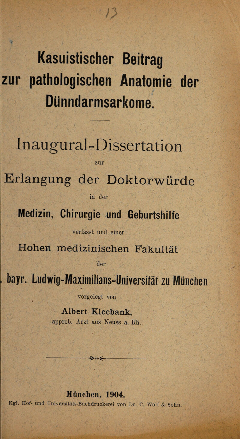 / i ; / >, Kasuistischer Beitrag zur pathologischen Anatomie der Dünndarmsarkome. Inaugural-Dissertation zur Erlangung der Doktorwürde in der Medizin, Chirurgie und Geburtshilfe verfasst und einer Hohen medizinischen Fakultät der . bayr. Ludwig-Maximilians-Universiläl zu München vorgelegt von Albert Kleebank, approb. Arzt aus Neuss a. Rh. -- München, 1904. Kgl. Hof- und Fniversitäts-Buchdruckerei von Dr. C. Wolf & Sohn. i