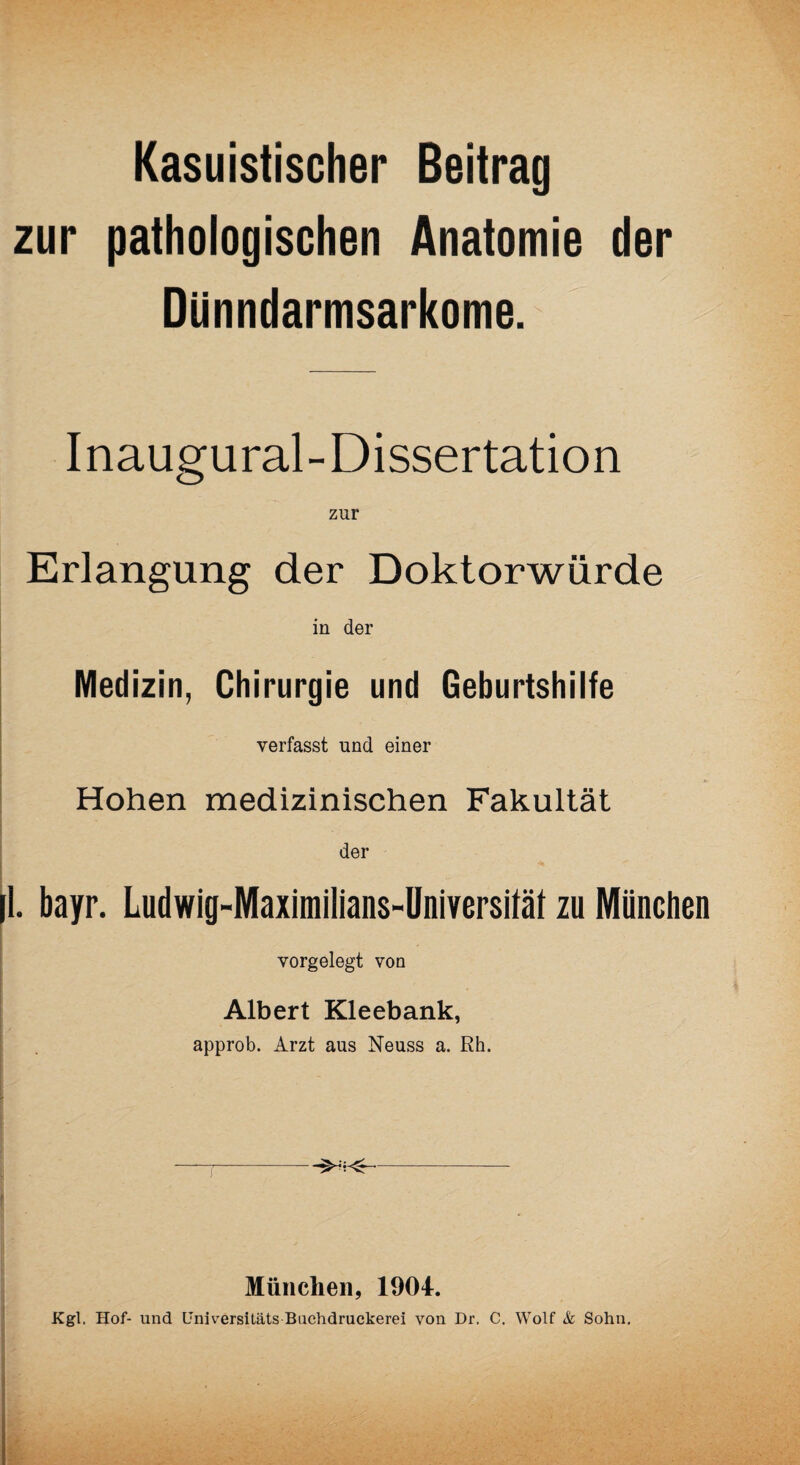 Kasuistischer Beitrag zur pathologischen Anatomie der Dünndarmsarkome. Inaugural-Dissertation zur Erlangung der Doktorwürde in der Medizin, Chirurgie und Geburtshilfe verfasst und einer Hohen medizinischen Fakultät der |l. bayr. Ludwig-Maximilians-Universität zu München vorgelegt von Albert Kleebank, approb. Arzt aus Neuss a. Rh. . --- München, 1904. Kgl. Hof- und Universitäts Bachdruckerei von Dr. C. Wolf Sc Sohn.