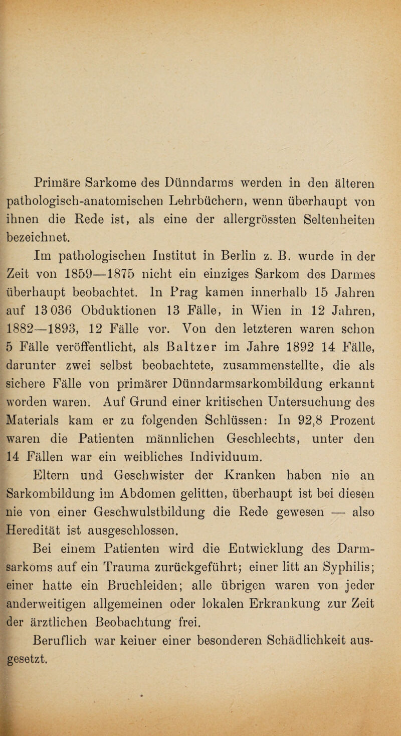 Primäre Sarkome des Dünndarms werden in den älteren pathologisch-anatomischen Lehrbüchern, wenn überhaupt von ihnen die Rede ist, als eine der allergrössten Seltenheiten bezeichnet. Im pathologischen Institut in Berlin z. B. wurde in der Zeit von 1859—1875 nicht ein einziges Sarkom des Darmes überhaupt beobachtet, ln Prag kamen innerhalb 15 Jahren auf 13 036 Obduktionen 13 Fälle, in Wien in 12 Jahren, 1882—1893, 12 Fälle vor. Von den letzteren waren schon 5 Fälle veröffentlicht, als Baltzer im Jahre 1892 14 Fälle, darunter zwei selbst beobachtete, zusammenstellte, die als sichere Fälle von primärer Dünndarmsarkombildung erkannt worden waren. Auf Grund einer kritischen Untersuchung des Materials kam er zu folgenden Schlüssen: In 92,8 Prozent waren die Patienten männlichen Geschlechts, unter den 14 Fällen war ein weibliches Individuum. Eltern und Geschwister der Kranken haben nie an Sarkombildung im Abdomen gelitten, überhaupt ist bei diesen nie von einer Geschwulstbildung die Rede gewesen — also Heredität ist ausgeschlossen. Bei einem Patienten wird die Entwicklung des Darm¬ sarkoms auf ein Trauma zurückgeführt; einer litt an Syphilis; einer hatte ein Bruchleiden; alle übrigen waren von jeder anderweitigen allgemeinen oder lokalen Erkrankung zur Zeit der ärztlichen Beobachtung frei. Beruflich war keiner einer besonderen Schädlichkeit aus¬ gesetzt.