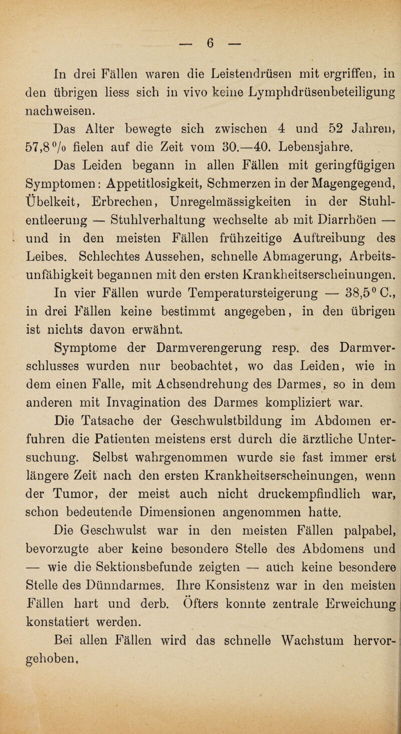 In drei Fällen waren die Leistendrüsen mit ergriffen, in den übrigen liess sich in vivo keine Lymphdrüsenbeteiligung nachweisen. Das Alter bewegte sich zwischen 4 und 52 Jahren, 57,8 °/o fielen auf die Zeit vom 30.—40. Lebensjahre. Das Leiden begann in allen Fällen mit geringfügigen Symptomen: Appetitlosigkeit, Schmerzen in der Magengegend, Übelkeit, Erbrechen, Unregelmässigkeiten in der Stuhl¬ entleerung — Stuhlverhaltung wechselte ab mit Diarrhöen — - und in den meisten Fällen frühzeitige Auftreibung des Leibes. Schlechtes Aussehen, schnelle Abmagerung, Arbeits¬ unfähigkeit begannen mit den ersten Krankheitserscheinungen. In vier Fällen wurde Temperatursteigerung — 38,5° C., in drei Fällen keine bestimmt angegeben, in den übrigen ist nichts davon erwähnt. Symptome der Darmverengerung resp. des Darmver¬ schlusses wurden nur beobachtet, wo das Leiden, wie in dem einen Falle, mit Achsendrehung des Darmes, so in dem anderen mit Invagination des Darmes kompliziert war. Die Tatsache der Geschwulstbildung im Abdomen er¬ fuhren die Patienten meistens erst durch die ärztliche Unter¬ suchung. Selbst wahrgenommen wurde sie fast immer erst längere Zeit nach den ersten Krankheitserscheinungen, wenn der Tumor, der meist auch nicht druckempfindlich war, schon bedeutende Dimensionen angenommen hatte. Die Geschwulst war in den meisten Fällen palpabel, bevorzugte aber keine besondere Stelle des Abdomens und — wie die Sektionsbefunde zeigten — auch keine besondere Stelle des Dünndarmes. Ihre Konsistenz war in den meisten • • Fällen hart und derb. Öfters konnte zentrale Erweichung konstatiert werden. Bei allen Fällen wird das schnelle Wachstum hervor¬ gehoben,