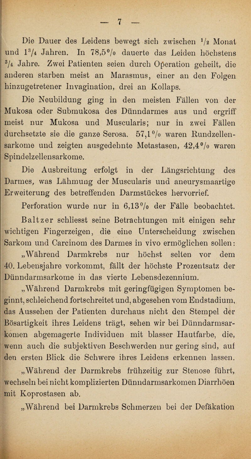 Die Dauer des Leidens bewegt sich zwischen 1/i Monat und 1 '*y4 Jahren. In 78,5°/o dauerte das Leiden höchstens % Jahre. Zwei Patienten seien durch Operation geheilt, die anderen starben meist an Marasmus, einer an den Folgen hinzugetretener Invagination, drei an Kollaps. Die Neubildung ging in den meisten Fällen von der Mukosa oder Submukosa des Dünndarmes aus und ergriff meist nur Mukosa und Muscularis; nur in zwei Fällen durchsetzte sie die ganze Serosa. 57,1% waren Kundzellen¬ sarkome und zeigten ausgedehnte Metastasen, 42,4°/o waren Spindelzellensarkome. Die Ausbreitung erfolgt in der Längsrichtung des Darmes, was Lähmung der Muscularis und aneurysmaartige Erweiterung des betreffenden Darmstückes hervorrief. Perforation wurde nur in 6,13% der Fälle beobachtet. Baltzer schliesst seine Betrachtungen mit einigen sehr wichtigen Fingerzeigen, die eine Unterscheidung zwischen Sarkom und Carcinom des Darmes in vivo ermöglichen sollen: „Während Darmkrebs nur höchst selten vor dem 40. Lebensjahre vorkommt, fällt der höchste Prozentsatz der Dünndarmsarkome in das vierte Lebensdezennium. „Während Darmkrebs mit geringfügigen Symptomen be¬ ginnt, schleichend fortschreitet und, abgesehen vom Endstadium, das Aussehen der Patienten durchaus nicht den Stempel der Bösartigkeit ihres Leidens trägt, sehen wir bei Dünndarmsar¬ komen abgemagerte Individuen mit blasser Hautfarbe, die, wenn auch die subjektiven Beschwerden nur gering sind, auf den ersten Blick die Schwere ihres Leidens erkennen lassen. „Während der Darmkrebs frühzeitig zur Stenose führt, wechseln bei nicht komplizierten Dünndarmsarkomen Diarrhöen mit Koprostasen ab. „Während bei Darmkrebs Schmerzen bei der Defäkation